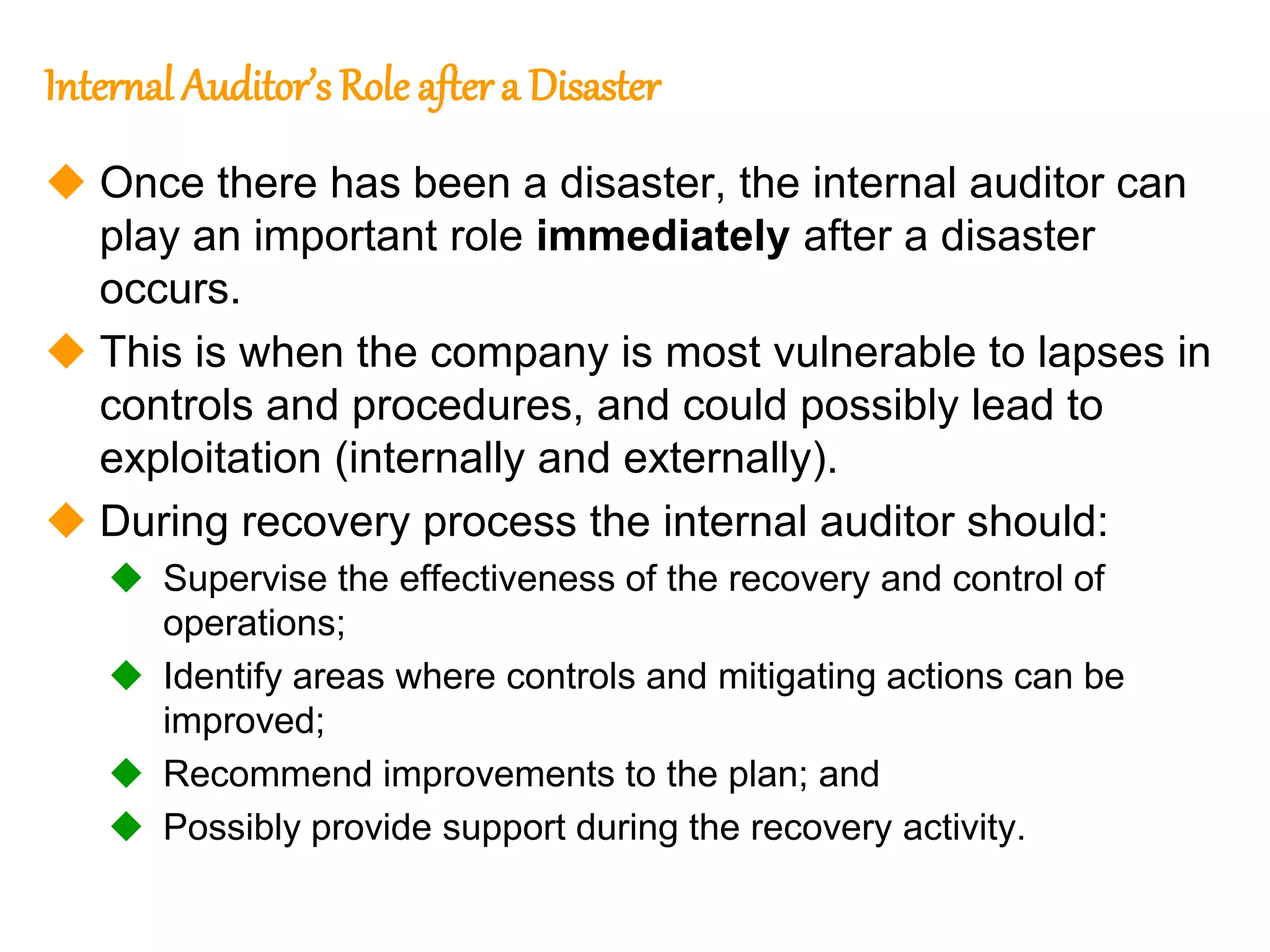 129
129
Internal Auditor’s Role aftera Disaster
 Once there has been a disaster, the internal auditor can
play an important role immediately after a disaster
occurs.
 This is when the company is most vulnerable to lapses in
controls and procedures, and could possibly lead to
exploitation (internally and externally).
 During recovery process the internal auditor should:
 Supervise the effectiveness of the recovery and control of
operations;
 Identify areas where controls and mitigating actions can be
improved;
 Recommend improvements to the plan; and
 Possibly provide support during the recovery activity.
 