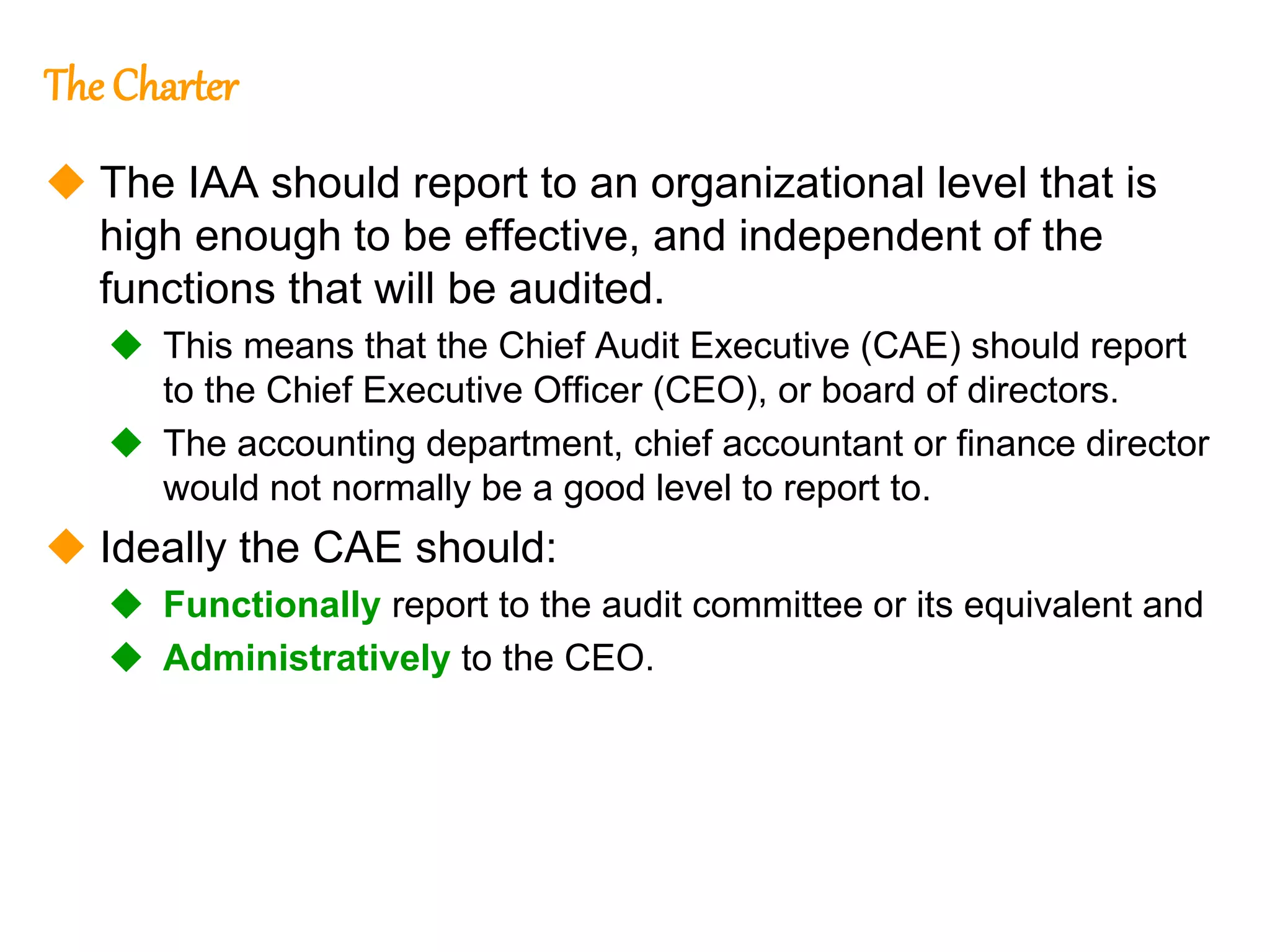 13
13
The Charter
 The IAA should report to an organizational level that is
high enough to be effective, and independent of the
functions that will be audited.
 This means that the Chief Audit Executive (CAE) should report
to the Chief Executive Officer (CEO), or board of directors.
 The accounting department, chief accountant or finance director
would not normally be a good level to report to.
 Ideally the CAE should:
 Functionally report to the audit committee or its equivalent and
 Administratively to the CEO.
 