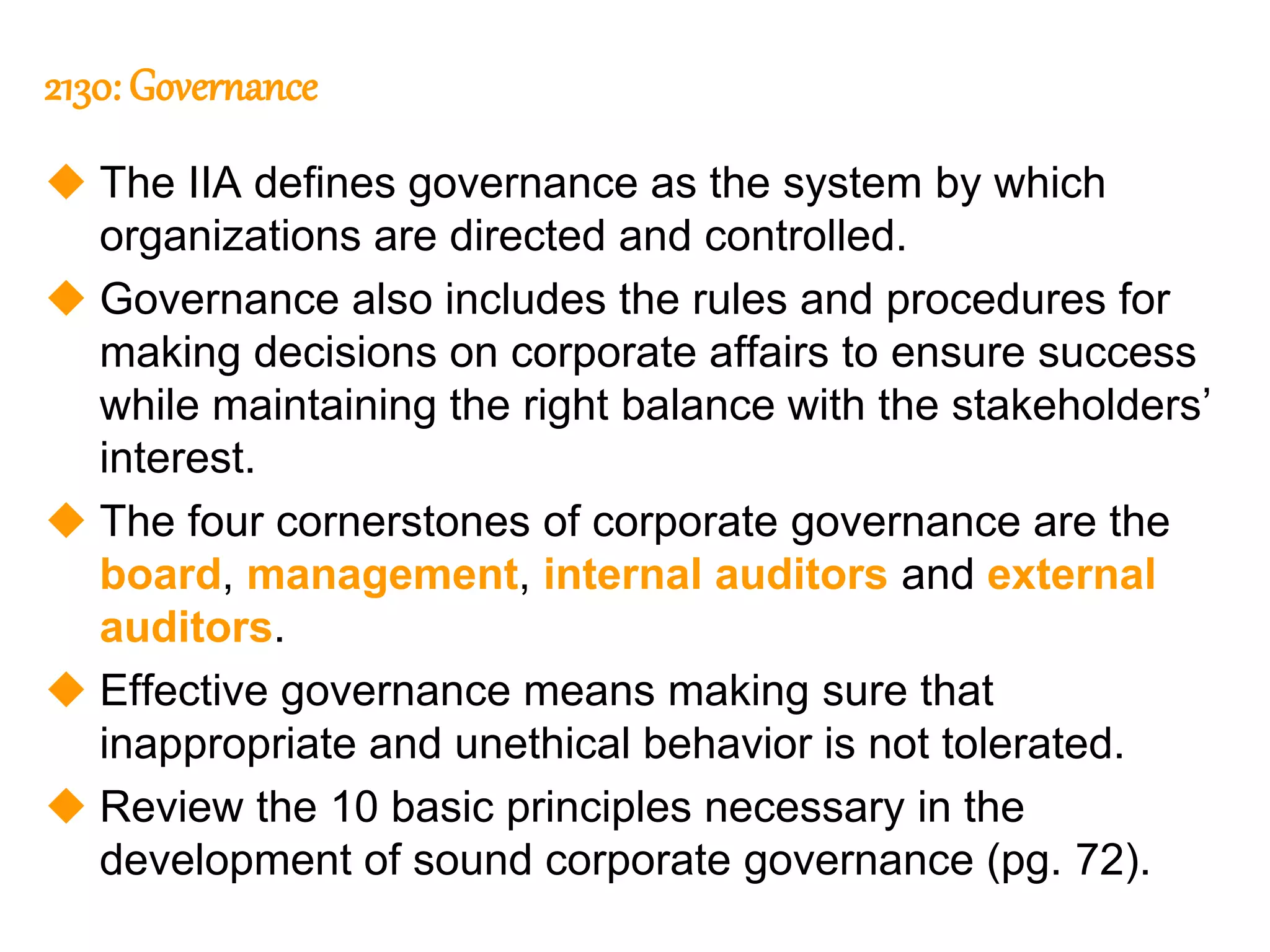 131
131
2130: Governance
 The IIA defines governance as the system by which
organizations are directed and controlled.
 Governance also includes the rules and procedures for
making decisions on corporate affairs to ensure success
while maintaining the right balance with the stakeholders’
interest.
 The four cornerstones of corporate governance are the
board, management, internal auditors and external
auditors.
 Effective governance means making sure that
inappropriate and unethical behavior is not tolerated.
 Review the 10 basic principles necessary in the
development of sound corporate governance (pg. 72).
 