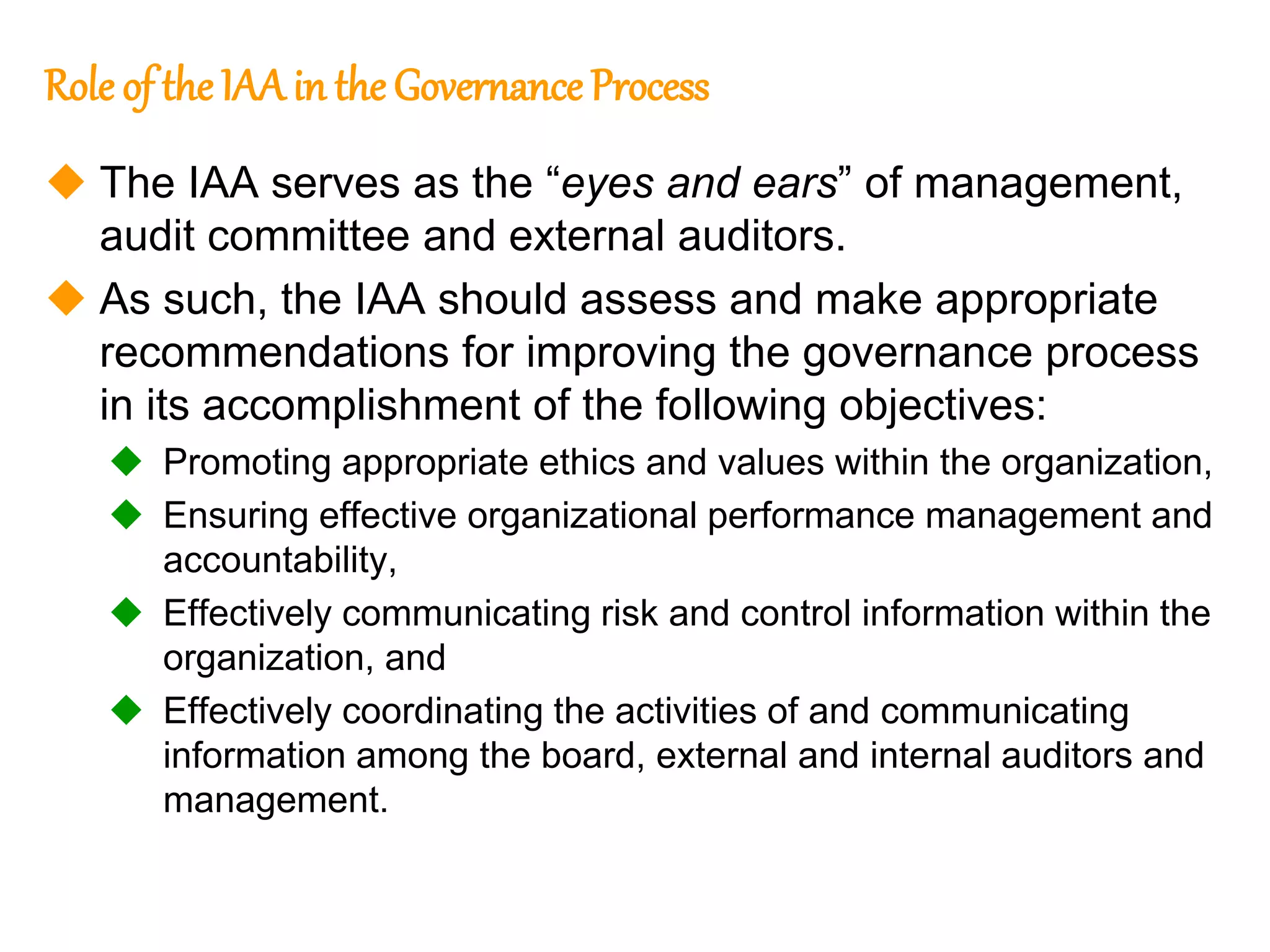 132
132
Role of the IAA in the Governance Process
 The IAA serves as the “eyes and ears” of management,
audit committee and external auditors.
 As such, the IAA should assess and make appropriate
recommendations for improving the governance process
in its accomplishment of the following objectives:
 Promoting appropriate ethics and values within the organization,
 Ensuring effective organizational performance management and
accountability,
 Effectively communicating risk and control information within the
organization, and
 Effectively coordinating the activities of and communicating
information among the board, external and internal auditors and
management.
 
