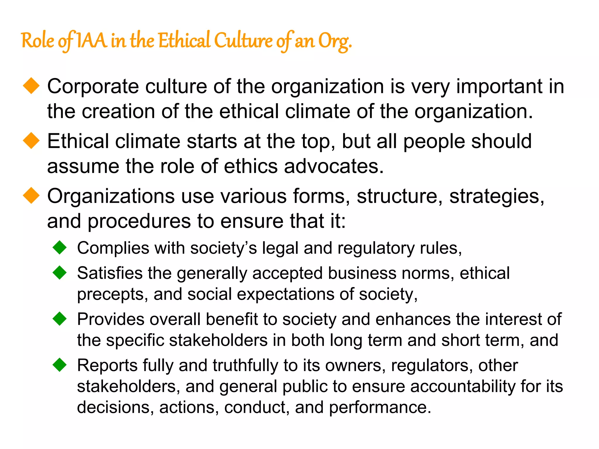 133
133
Role of IAA in the Ethical Culture of an Org.
 Corporate culture of the organization is very important in
the creation of the ethical climate of the organization.
 Ethical climate starts at the top, but all people should
assume the role of ethics advocates.
 Organizations use various forms, structure, strategies,
and procedures to ensure that it:
 Complies with society’s legal and regulatory rules,
 Satisfies the generally accepted business norms, ethical
precepts, and social expectations of society,
 Provides overall benefit to society and enhances the interest of
the specific stakeholders in both long term and short term, and
 Reports fully and truthfully to its owners, regulators, other
stakeholders, and general public to ensure accountability for its
decisions, actions, conduct, and performance.
 