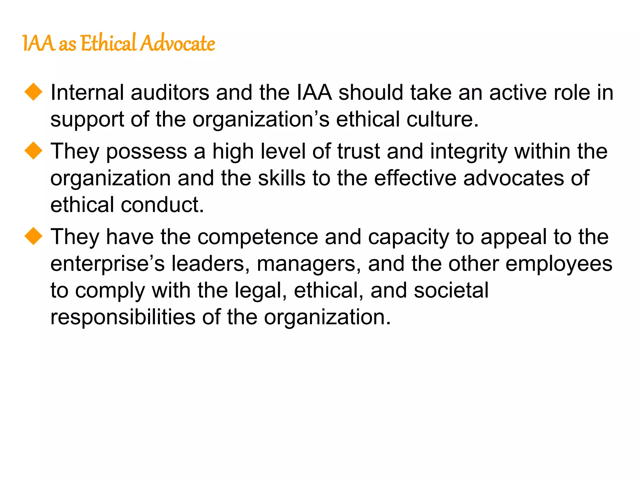 134
134
IAA as Ethical Advocate
 Internal auditors and the IAA should take an active role in
support of the organization’s ethical culture.
 They possess a high level of trust and integrity within the
organization and the skills to the effective advocates of
ethical conduct.
 They have the competence and capacity to appeal to the
enterprise’s leaders, managers, and the other employees
to comply with the legal, ethical, and societal
responsibilities of the organization.
 