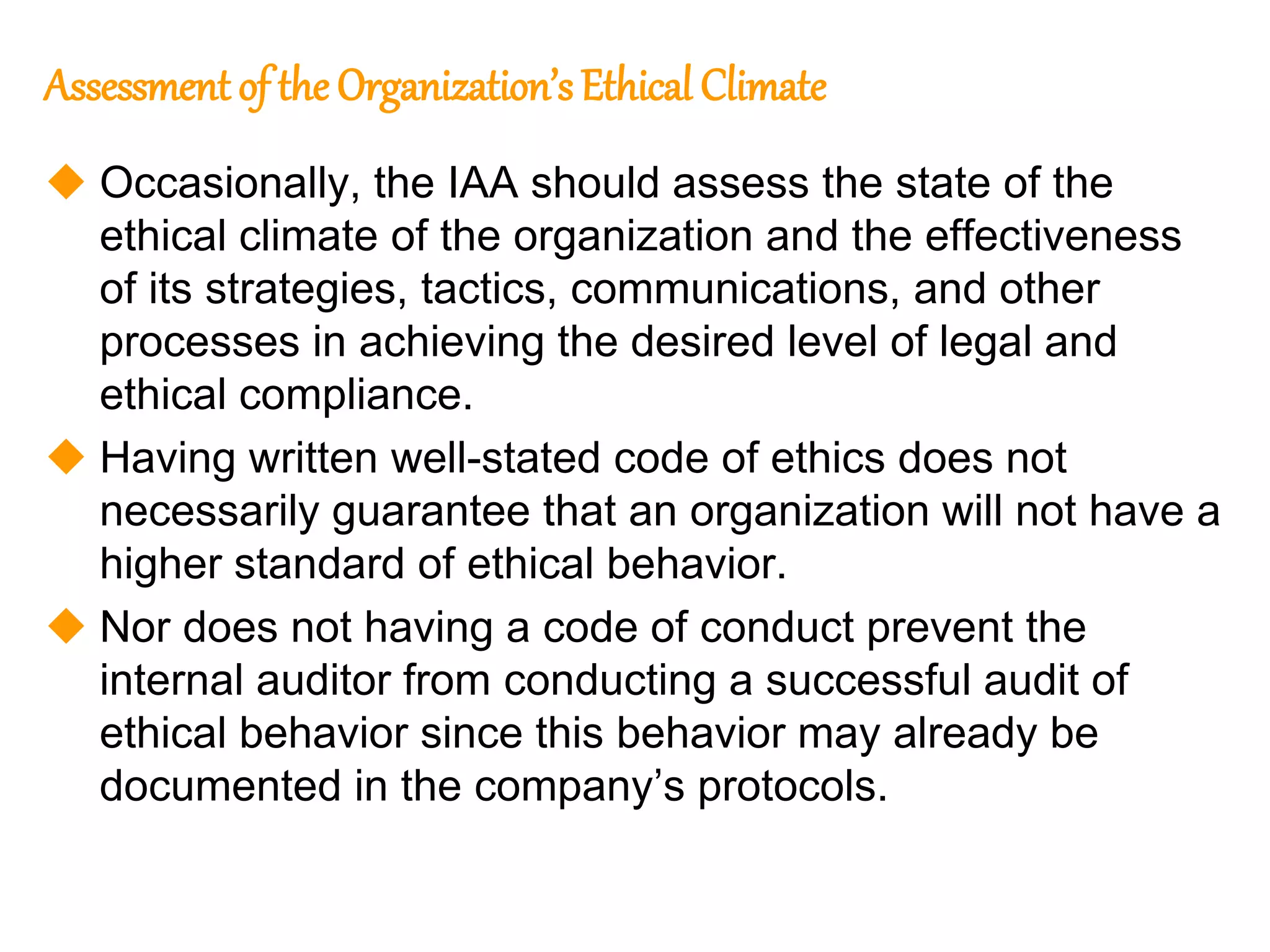 135
135
Assessment of the Organization’s Ethical Climate
 Occasionally, the IAA should assess the state of the
ethical climate of the organization and the effectiveness
of its strategies, tactics, communications, and other
processes in achieving the desired level of legal and
ethical compliance.
 Having written well-stated code of ethics does not
necessarily guarantee that an organization will not have a
higher standard of ethical behavior.
 Nor does not having a code of conduct prevent the
internal auditor from conducting a successful audit of
ethical behavior since this behavior may already be
documented in the company’s protocols.
 