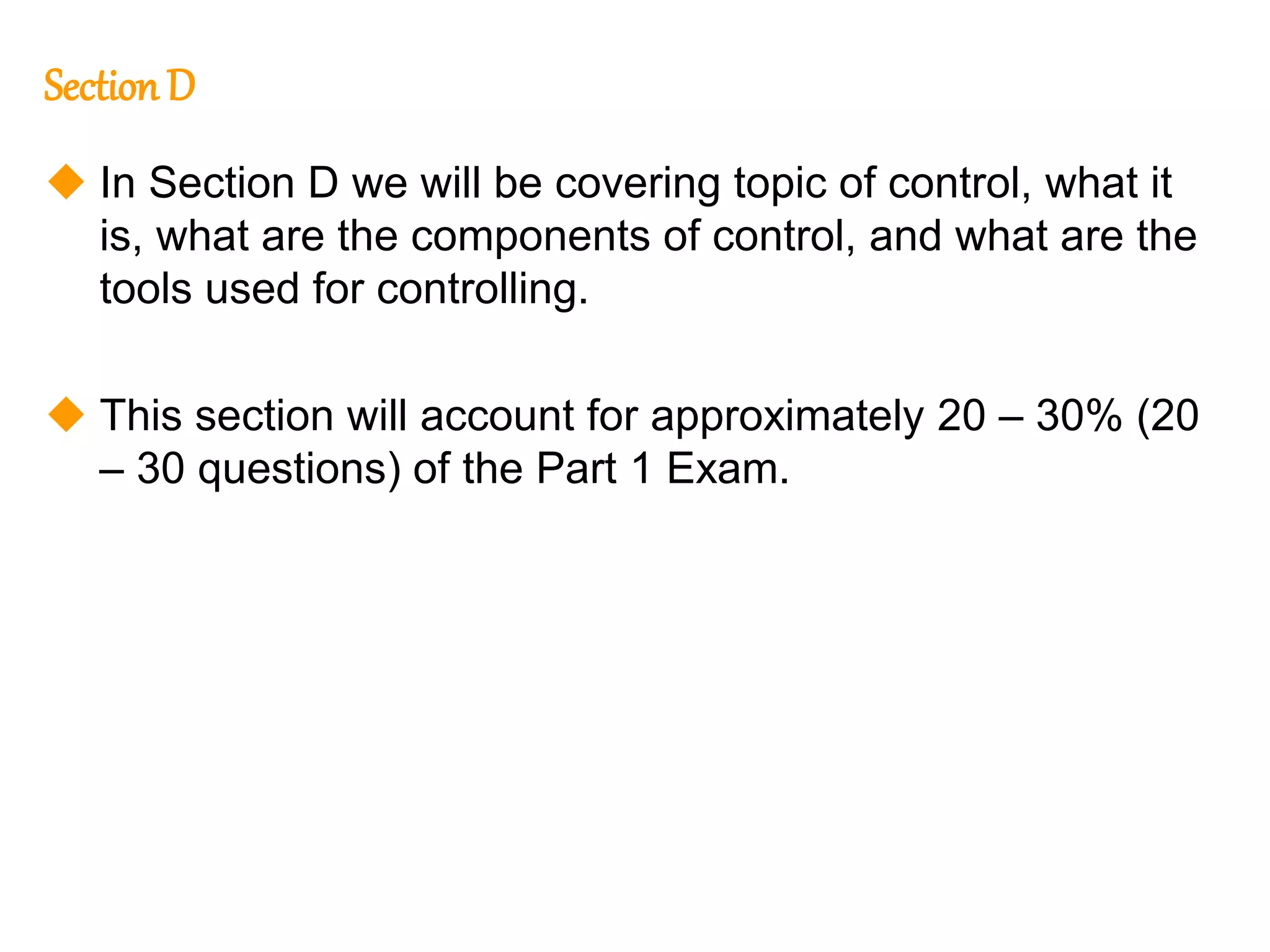 138
138
Section D
 In Section D we will be covering topic of control, what it
is, what are the components of control, and what are the
tools used for controlling.
 This section will account for approximately 20 – 30% (20
– 30 questions) of the Part 1 Exam.
 