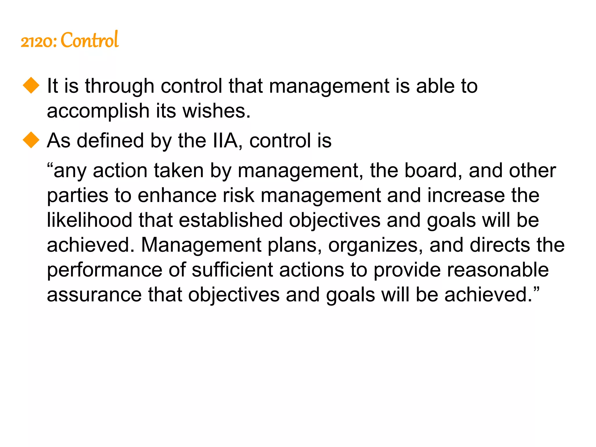 139
139
2120: Control
 It is through control that management is able to
accomplish its wishes.
 As defined by the IIA, control is
“any action taken by management, the board, and other
parties to enhance risk management and increase the
likelihood that established objectives and goals will be
achieved. Management plans, organizes, and directs the
performance of sufficient actions to provide reasonable
assurance that objectives and goals will be achieved.”
 