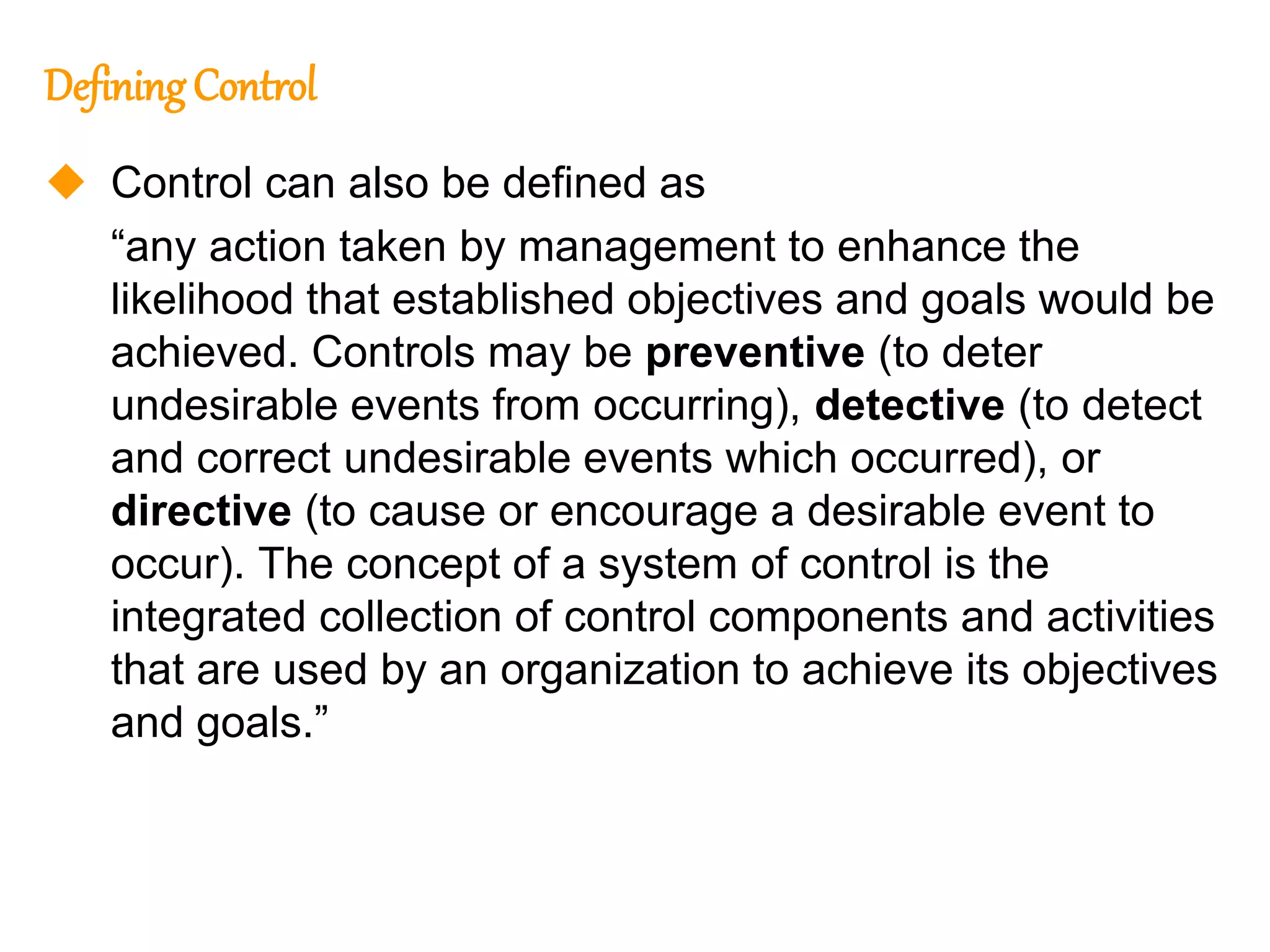 140
140
DefiningControl
 Control can also be defined as
“any action taken by management to enhance the
likelihood that established objectives and goals would be
achieved. Controls may be preventive (to deter
undesirable events from occurring), detective (to detect
and correct undesirable events which occurred), or
directive (to cause or encourage a desirable event to
occur). The concept of a system of control is the
integrated collection of control components and activities
that are used by an organization to achieve its objectives
and goals.”
 