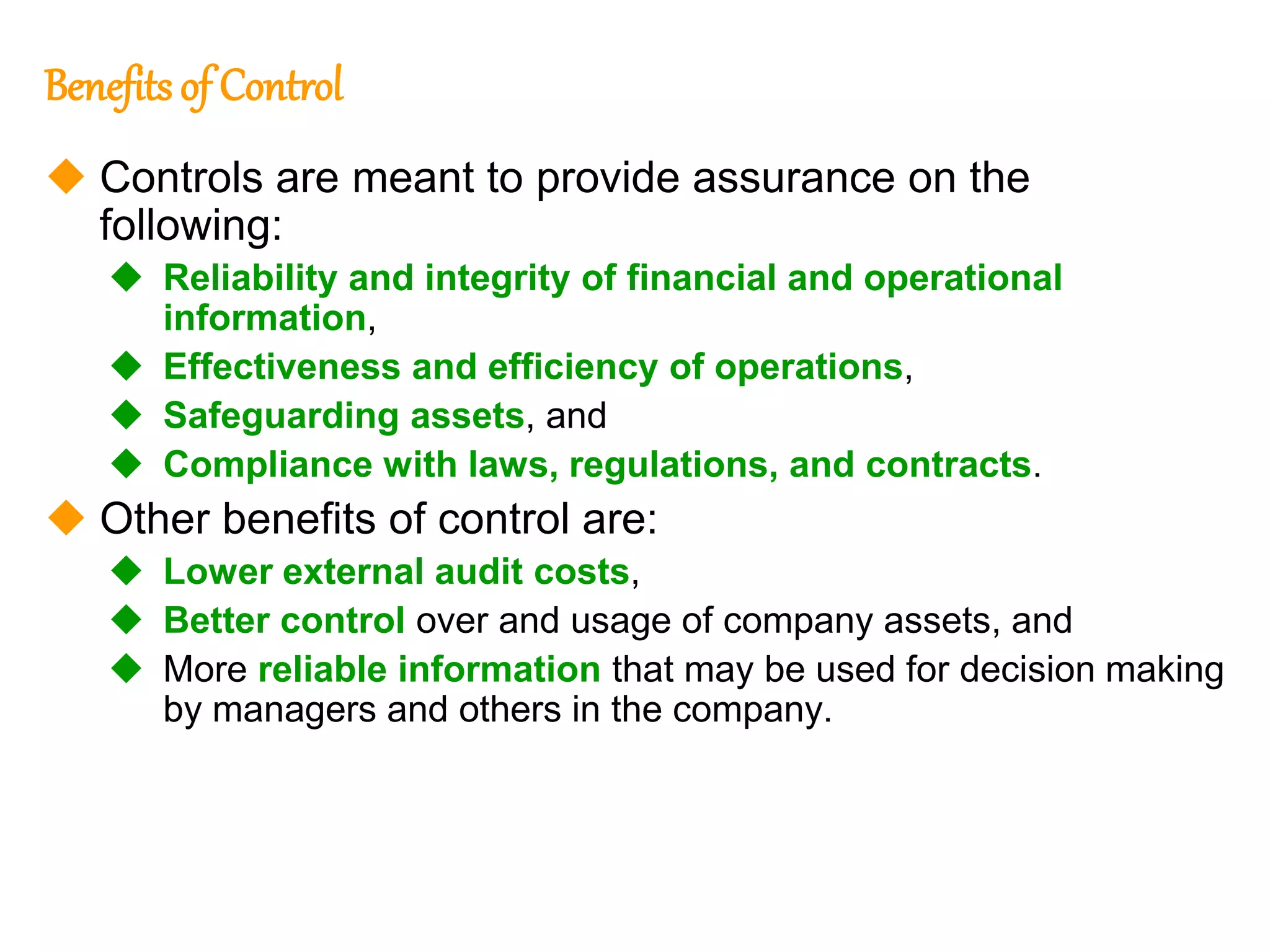 141
141
Benefits of Control
 Controls are meant to provide assurance on the
following:
 Reliability and integrity of financial and operational
information,
 Effectiveness and efficiency of operations,
 Safeguarding assets, and
 Compliance with laws, regulations, and contracts.
 Other benefits of control are:
 Lower external audit costs,
 Better control over and usage of company assets, and
 More reliable information that may be used for decision making
by managers and others in the company.
 