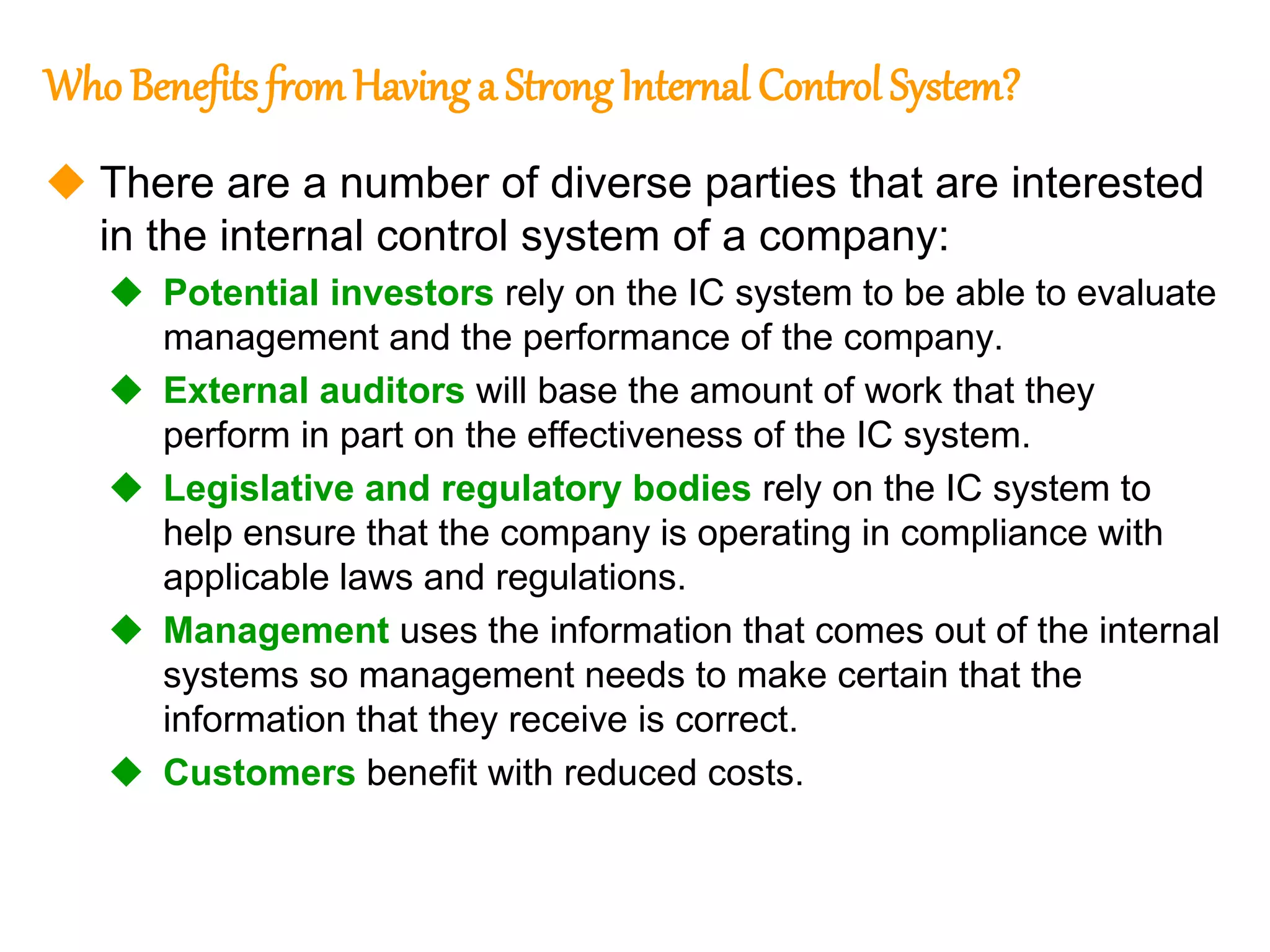 142
142
Who Benefits fromHavinga StrongInternal Control System?
 There are a number of diverse parties that are interested
in the internal control system of a company:
 Potential investors rely on the IC system to be able to evaluate
management and the performance of the company.
 External auditors will base the amount of work that they
perform in part on the effectiveness of the IC system.
 Legislative and regulatory bodies rely on the IC system to
help ensure that the company is operating in compliance with
applicable laws and regulations.
 Management uses the information that comes out of the internal
systems so management needs to make certain that the
information that they receive is correct.
 Customers benefit with reduced costs.
 