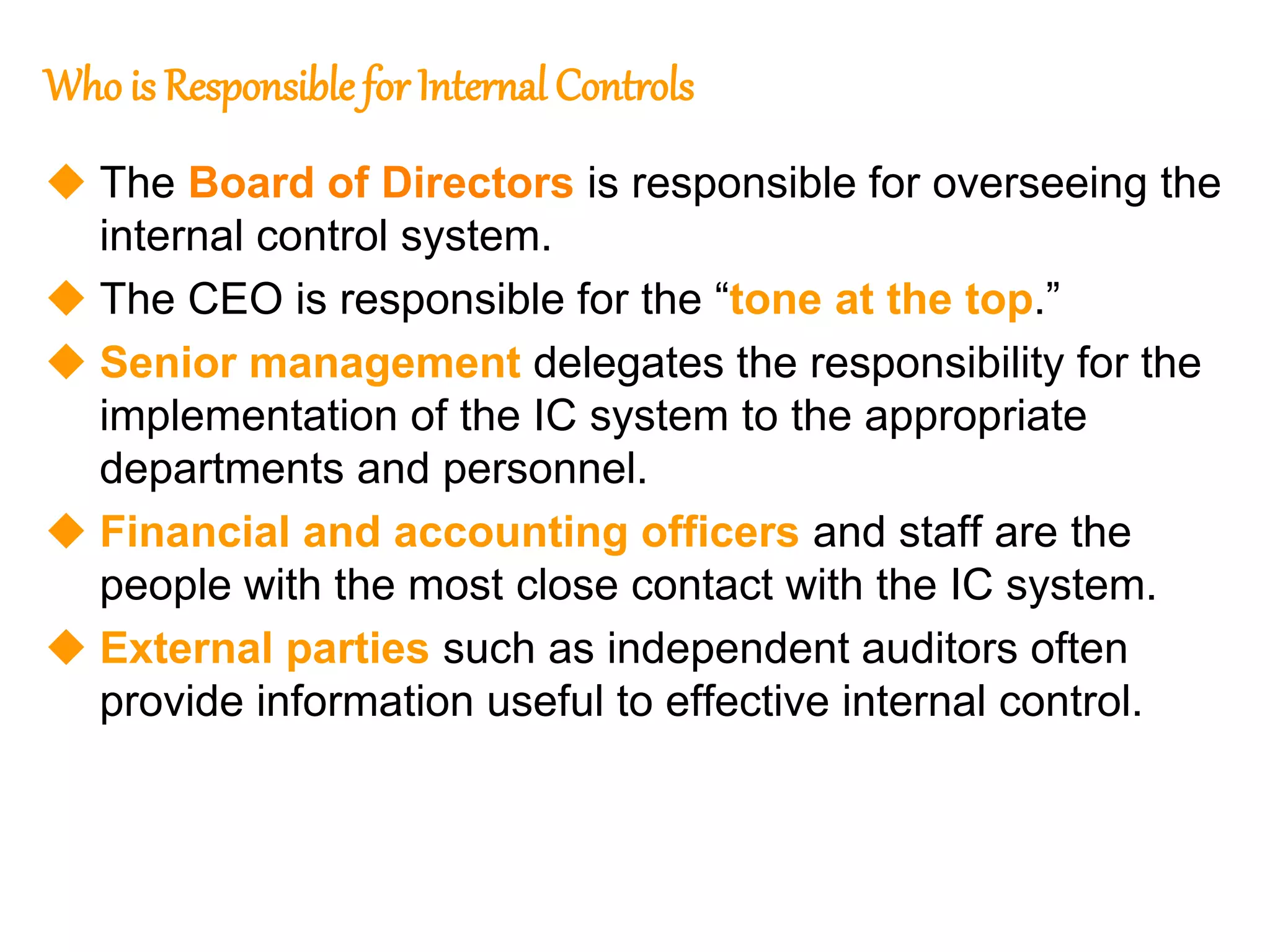 143
143
Who is Responsible for Internal Controls
 The Board of Directors is responsible for overseeing the
internal control system.
 The CEO is responsible for the “tone at the top.”
 Senior management delegates the responsibility for the
implementation of the IC system to the appropriate
departments and personnel.
 Financial and accounting officers and staff are the
people with the most close contact with the IC system.
 External parties such as independent auditors often
provide information useful to effective internal control.
 