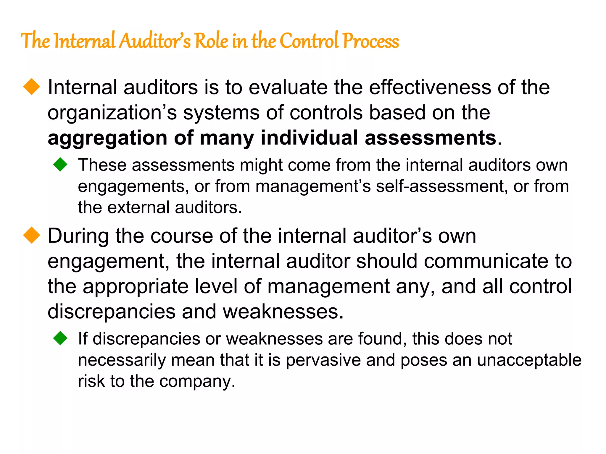 144
144
The Internal Auditor’s Role in the Control Process
 Internal auditors is to evaluate the effectiveness of the
organization’s systems of controls based on the
aggregation of many individual assessments.
 These assessments might come from the internal auditors own
engagements, or from management’s self-assessment, or from
the external auditors.
 During the course of the internal auditor’s own
engagement, the internal auditor should communicate to
the appropriate level of management any, and all control
discrepancies and weaknesses.
 If discrepancies or weaknesses are found, this does not
necessarily mean that it is pervasive and poses an unacceptable
risk to the company.
 