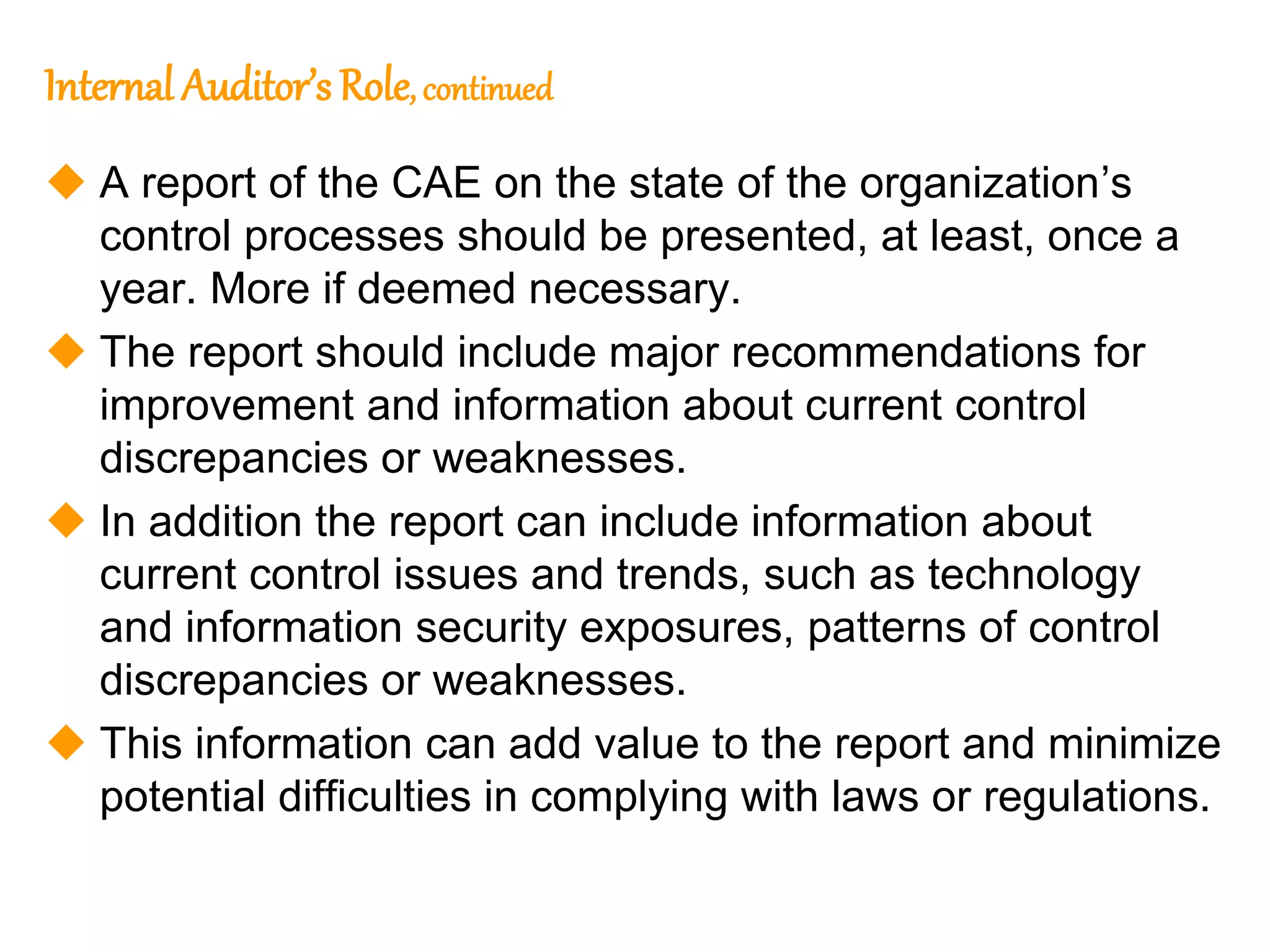 145
145
Internal Auditor’s Role, continued
 A report of the CAE on the state of the organization’s
control processes should be presented, at least, once a
year. More if deemed necessary.
 The report should include major recommendations for
improvement and information about current control
discrepancies or weaknesses.
 In addition the report can include information about
current control issues and trends, such as technology
and information security exposures, patterns of control
discrepancies or weaknesses.
 This information can add value to the report and minimize
potential difficulties in complying with laws or regulations.
 