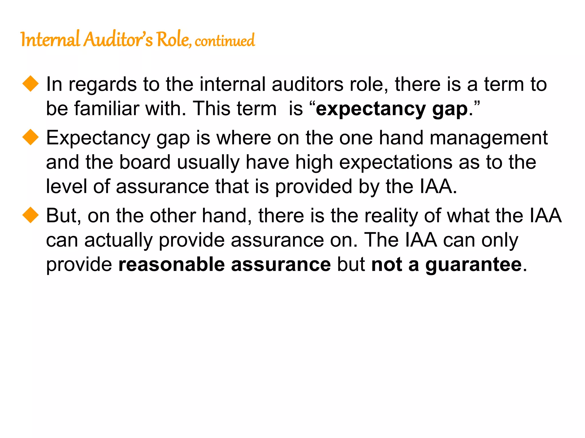 146
146
Internal Auditor’s Role, continued
 In regards to the internal auditors role, there is a term to
be familiar with. This term is “expectancy gap.”
 Expectancy gap is where on the one hand management
and the board usually have high expectations as to the
level of assurance that is provided by the IAA.
 But, on the other hand, there is the reality of what the IAA
can actually provide assurance on. The IAA can only
provide reasonable assurance but not a guarantee.
 