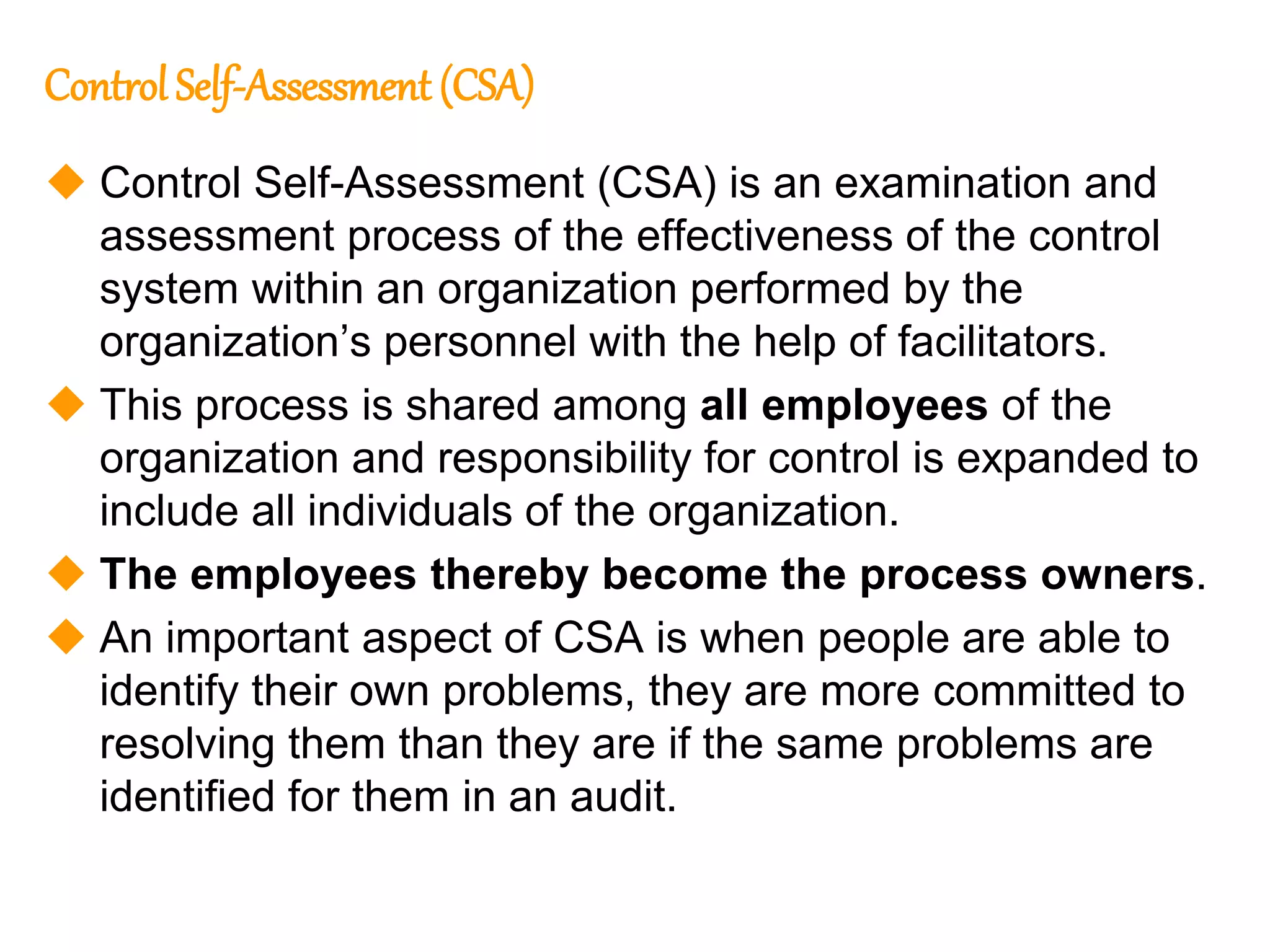 149
149
Control Self-Assessment (CSA)
 Control Self-Assessment (CSA) is an examination and
assessment process of the effectiveness of the control
system within an organization performed by the
organization’s personnel with the help of facilitators.
 This process is shared among all employees of the
organization and responsibility for control is expanded to
include all individuals of the organization.
 The employees thereby become the process owners.
 An important aspect of CSA is when people are able to
identify their own problems, they are more committed to
resolving them than they are if the same problems are
identified for them in an audit.
 
