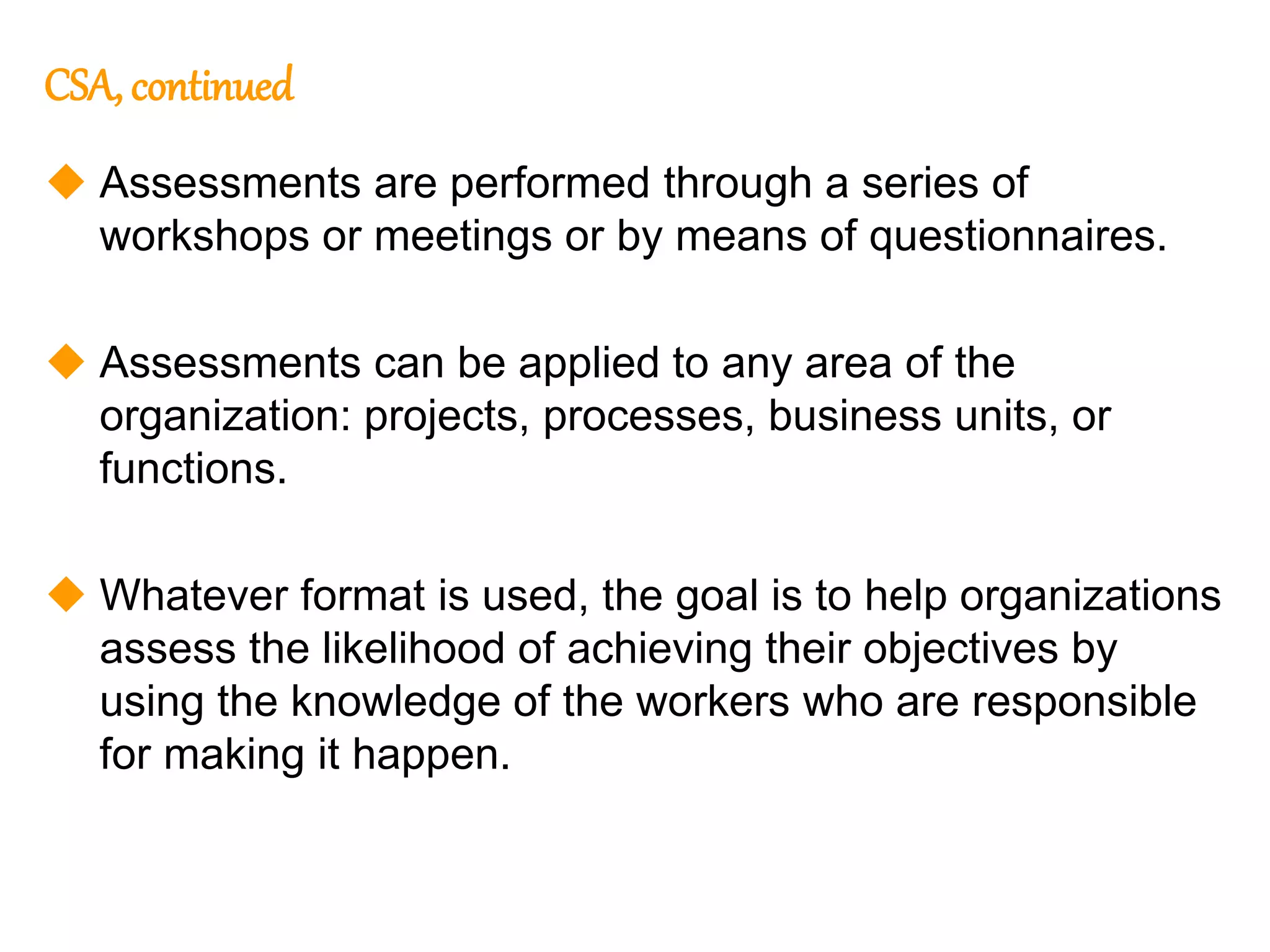 150
150
CSA, continued
 Assessments are performed through a series of
workshops or meetings or by means of questionnaires.
 Assessments can be applied to any area of the
organization: projects, processes, business units, or
functions.
 Whatever format is used, the goal is to help organizations
assess the likelihood of achieving their objectives by
using the knowledge of the workers who are responsible
for making it happen.
 