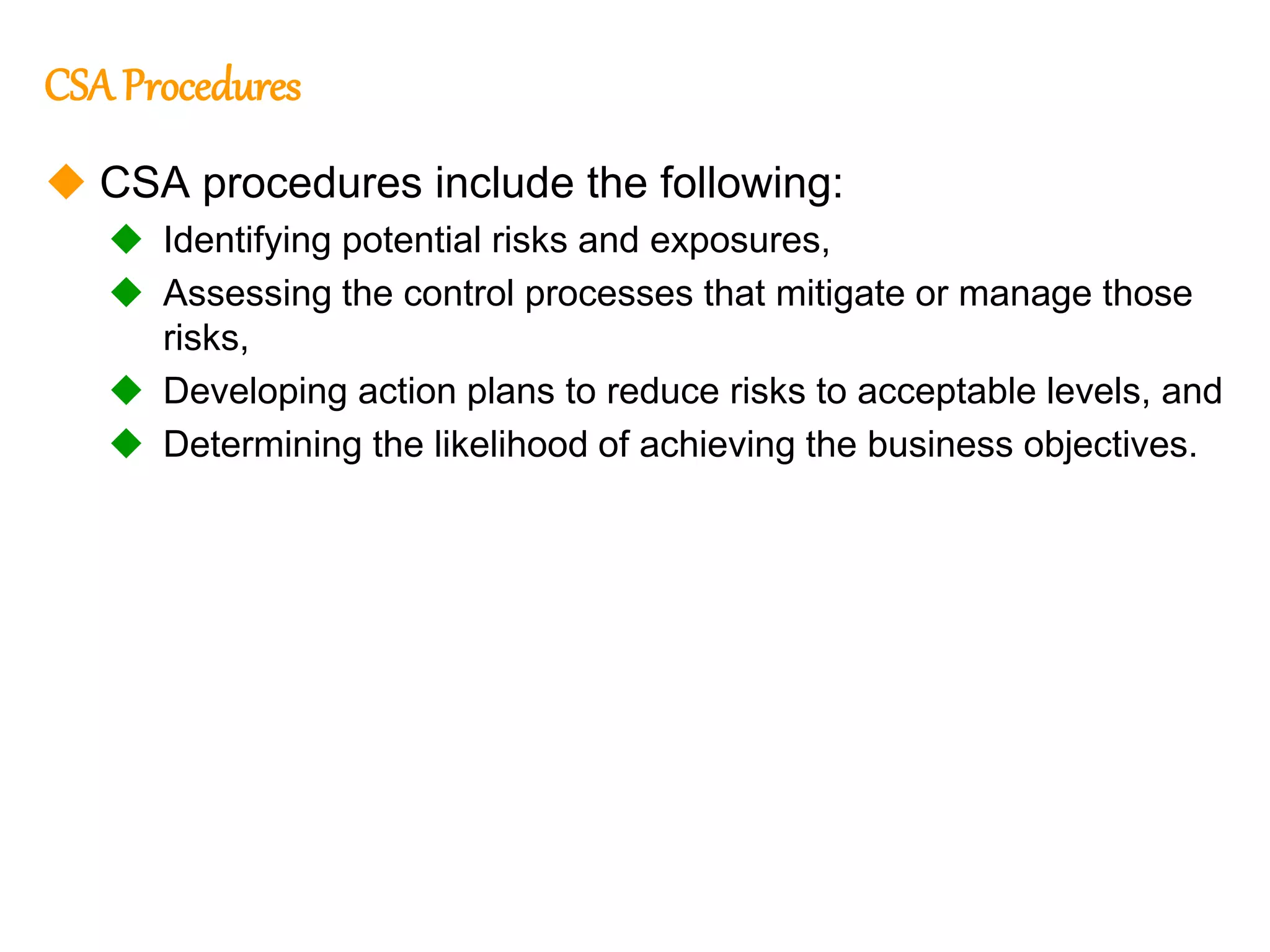 151
151
CSA Procedures
 CSA procedures include the following:
 Identifying potential risks and exposures,
 Assessing the control processes that mitigate or manage those
risks,
 Developing action plans to reduce risks to acceptable levels, and
 Determining the likelihood of achieving the business objectives.
 