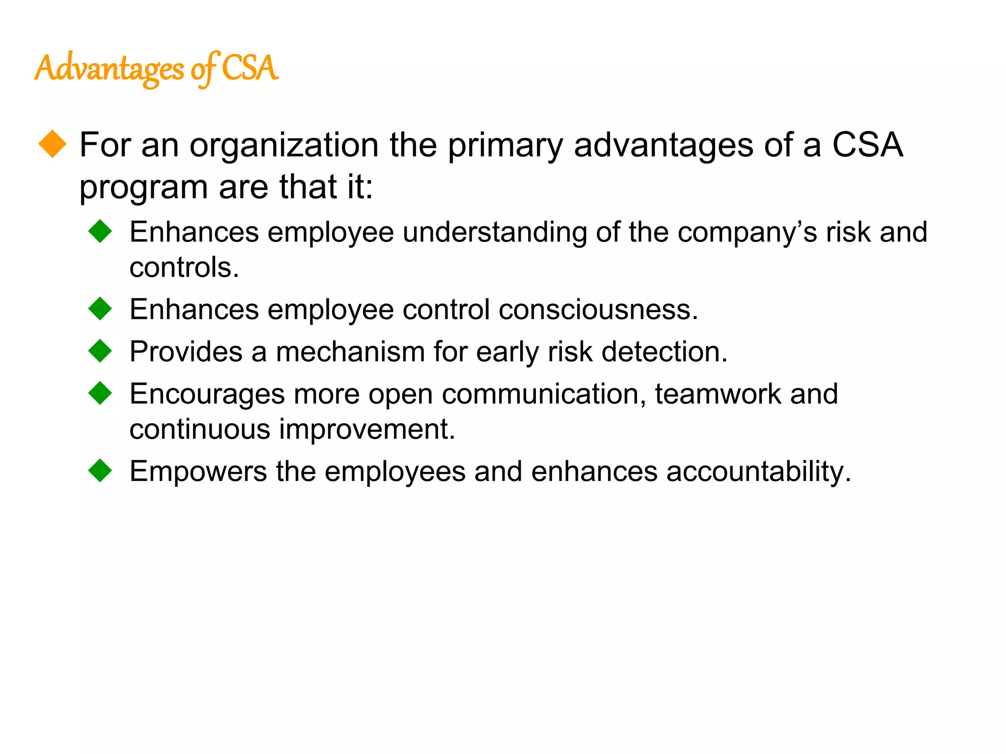 152
152
Advantages of CSA
 For an organization the primary advantages of a CSA
program are that it:
 Enhances employee understanding of the company’s risk and
controls.
 Enhances employee control consciousness.
 Provides a mechanism for early risk detection.
 Encourages more open communication, teamwork and
continuous improvement.
 Empowers the employees and enhances accountability.
 