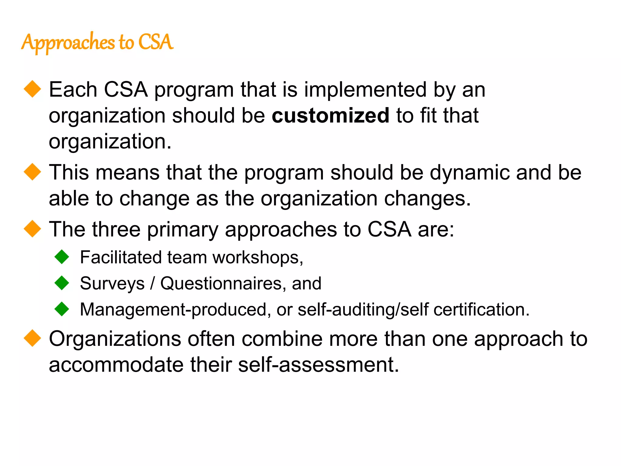 153
153
Approachesto CSA
 Each CSA program that is implemented by an
organization should be customized to fit that
organization.
 This means that the program should be dynamic and be
able to change as the organization changes.
 The three primary approaches to CSA are:
 Facilitated team workshops,
 Surveys / Questionnaires, and
 Management-produced, or self-auditing/self certification.
 Organizations often combine more than one approach to
accommodate their self-assessment.
 