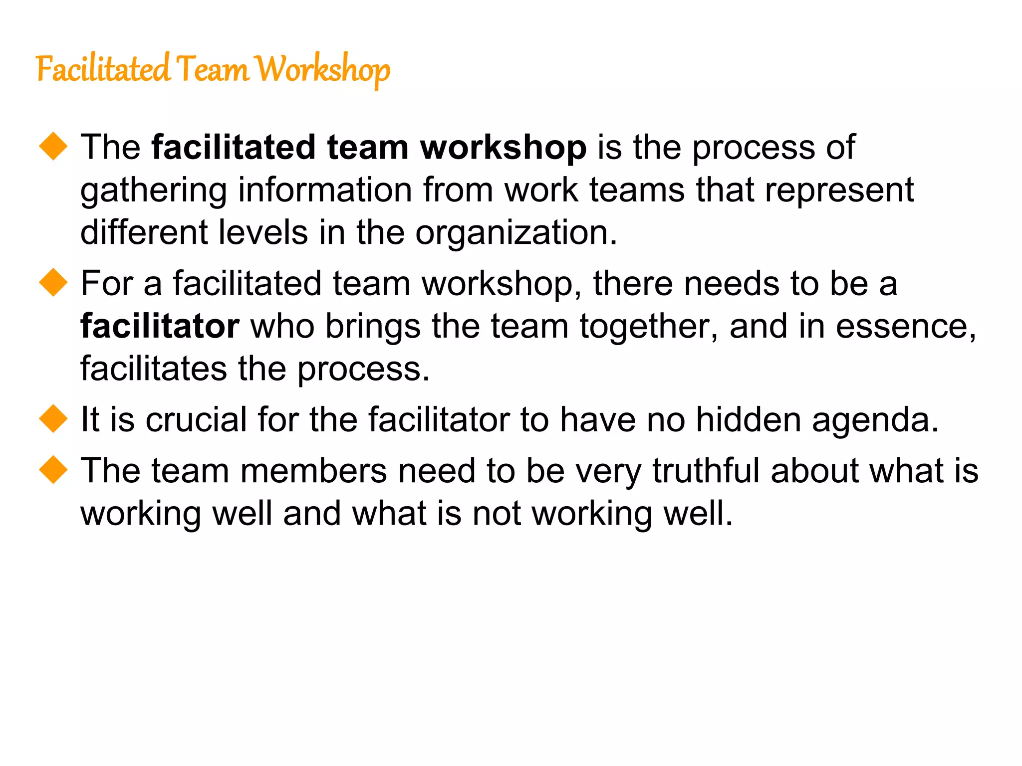 154
154
Facilitated TeamWorkshop
 The facilitated team workshop is the process of
gathering information from work teams that represent
different levels in the organization.
 For a facilitated team workshop, there needs to be a
facilitator who brings the team together, and in essence,
facilitates the process.
 It is crucial for the facilitator to have no hidden agenda.
 The team members need to be very truthful about what is
working well and what is not working well.
 