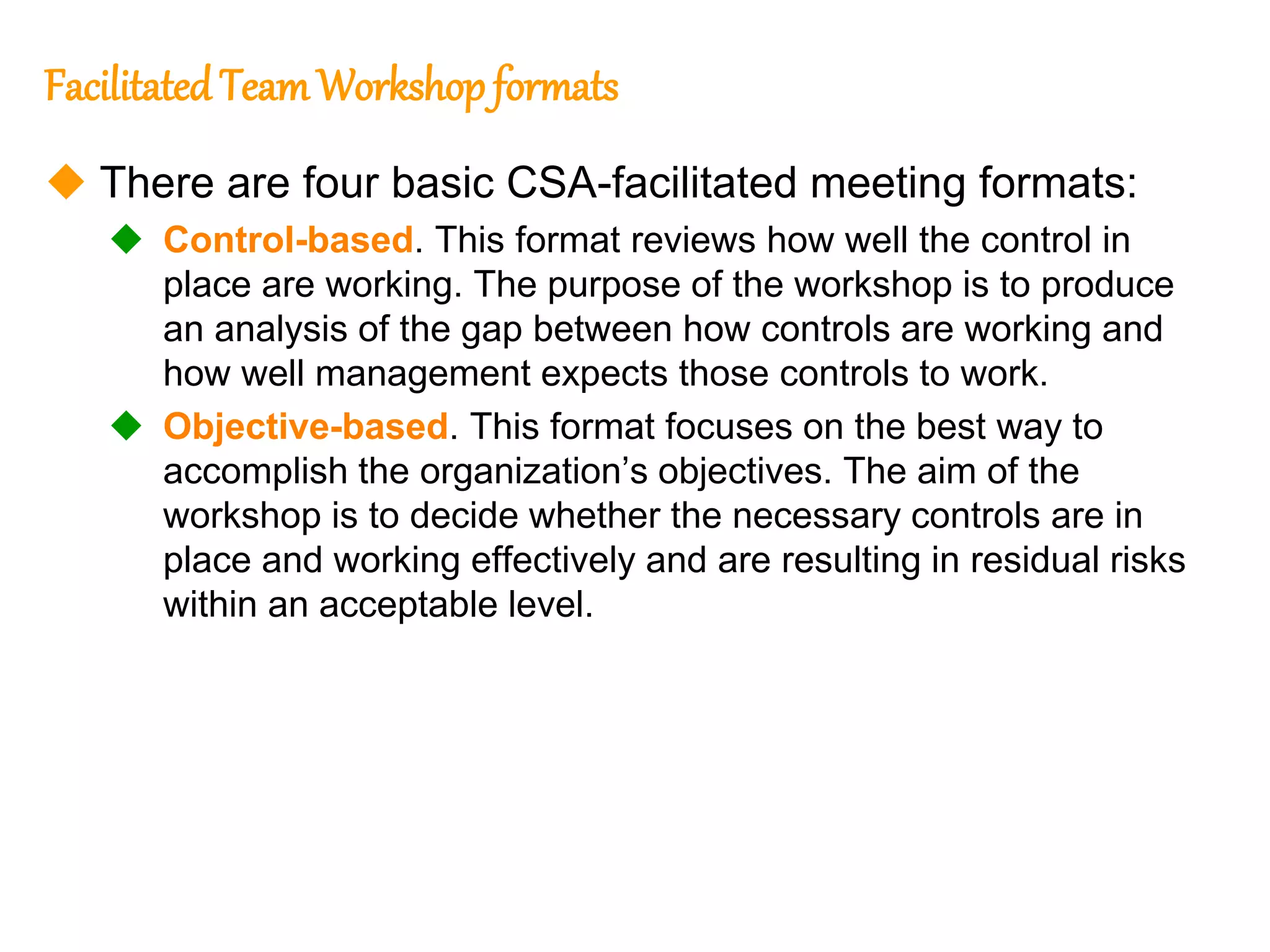 155
155
Facilitated TeamWorkshop formats
 There are four basic CSA-facilitated meeting formats:
 Control-based. This format reviews how well the control in
place are working. The purpose of the workshop is to produce
an analysis of the gap between how controls are working and
how well management expects those controls to work.
 Objective-based. This format focuses on the best way to
accomplish the organization’s objectives. The aim of the
workshop is to decide whether the necessary controls are in
place and working effectively and are resulting in residual risks
within an acceptable level.
 