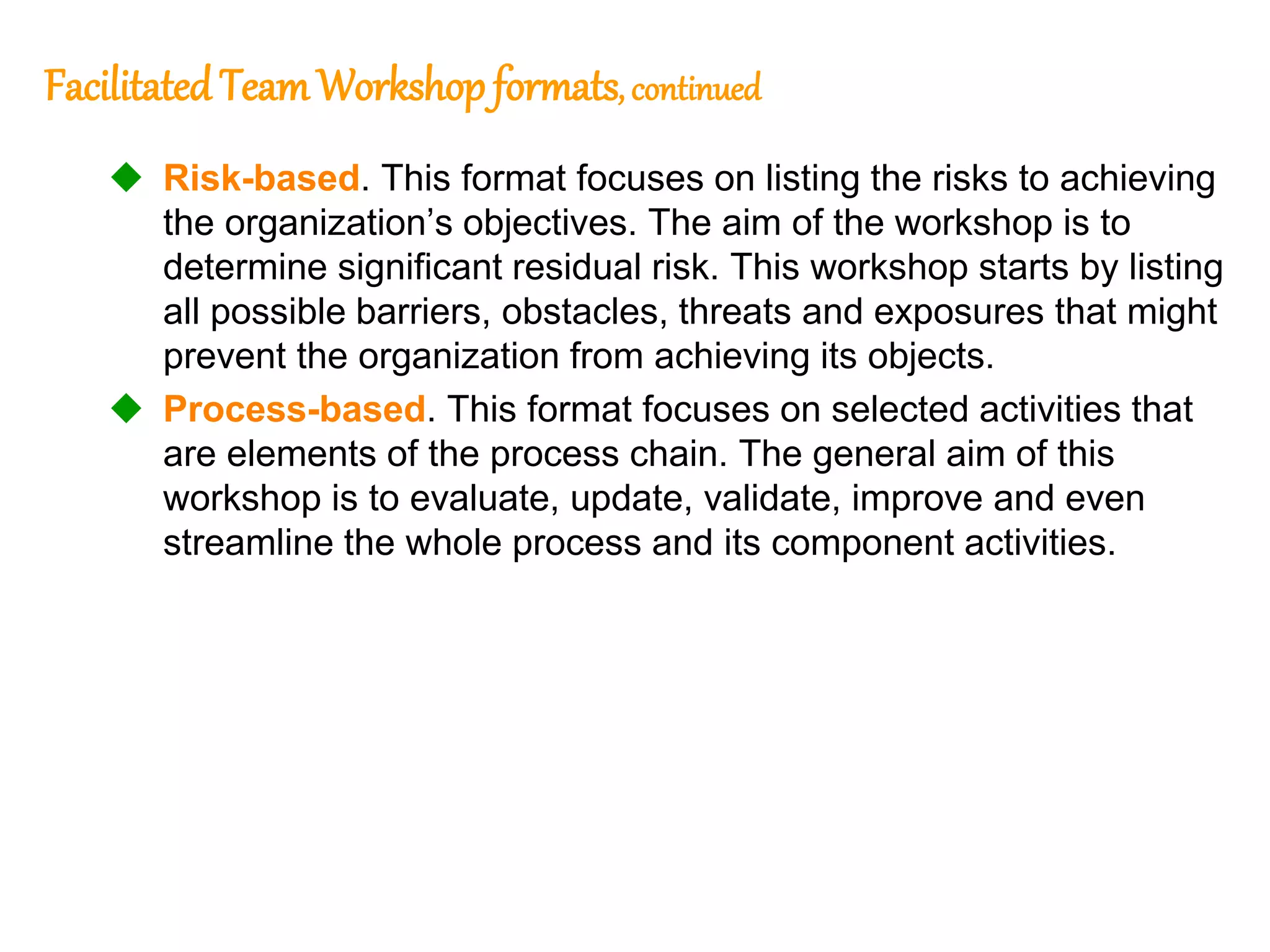 156
156
Facilitated TeamWorkshop formats, continued
 Risk-based. This format focuses on listing the risks to achieving
the organization’s objectives. The aim of the workshop is to
determine significant residual risk. This workshop starts by listing
all possible barriers, obstacles, threats and exposures that might
prevent the organization from achieving its objects.
 Process-based. This format focuses on selected activities that
are elements of the process chain. The general aim of this
workshop is to evaluate, update, validate, improve and even
streamline the whole process and its component activities.
 