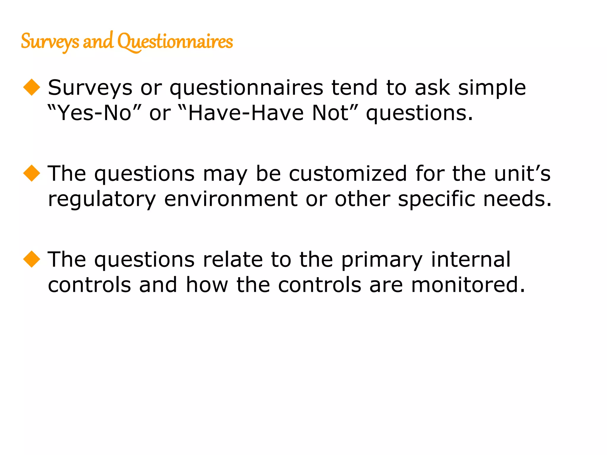 157
157
Surveysand Questionnaires
 Surveys or questionnaires tend to ask simple
“Yes-No” or “Have-Have Not” questions.
 The questions may be customized for the unit’s
regulatory environment or other specific needs.
 The questions relate to the primary internal
controls and how the controls are monitored.
 