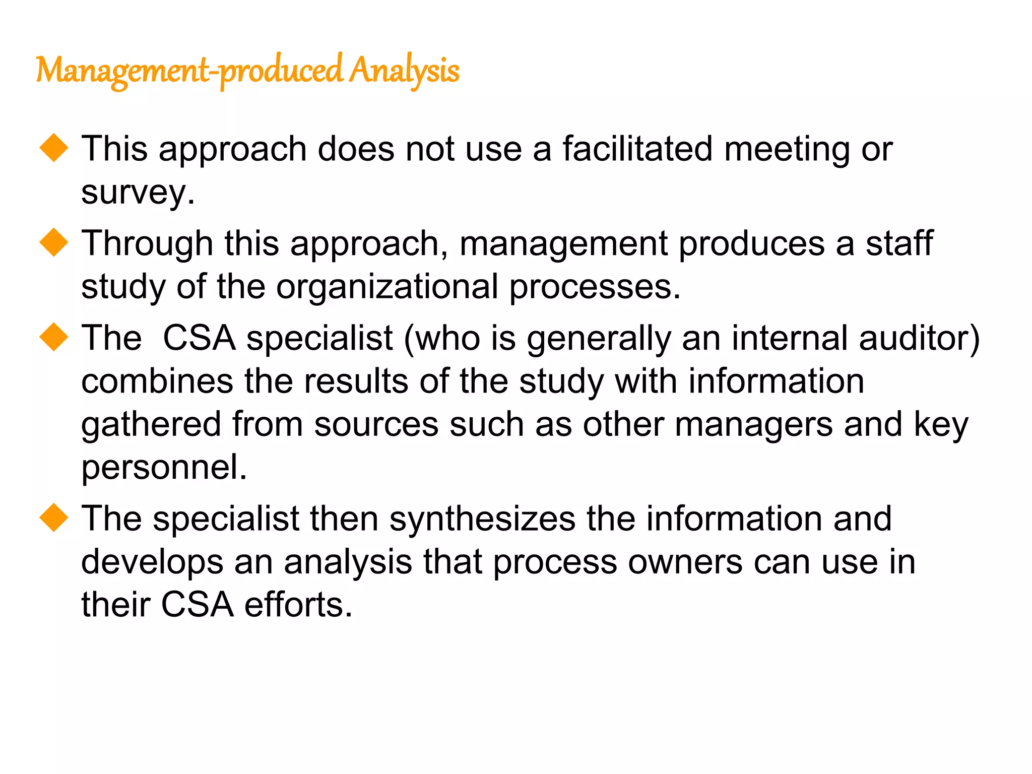 158
158
Management-produced Analysis
 This approach does not use a facilitated meeting or
survey.
 Through this approach, management produces a staff
study of the organizational processes.
 The CSA specialist (who is generally an internal auditor)
combines the results of the study with information
gathered from sources such as other managers and key
personnel.
 The specialist then synthesizes the information and
develops an analysis that process owners can use in
their CSA efforts.
 