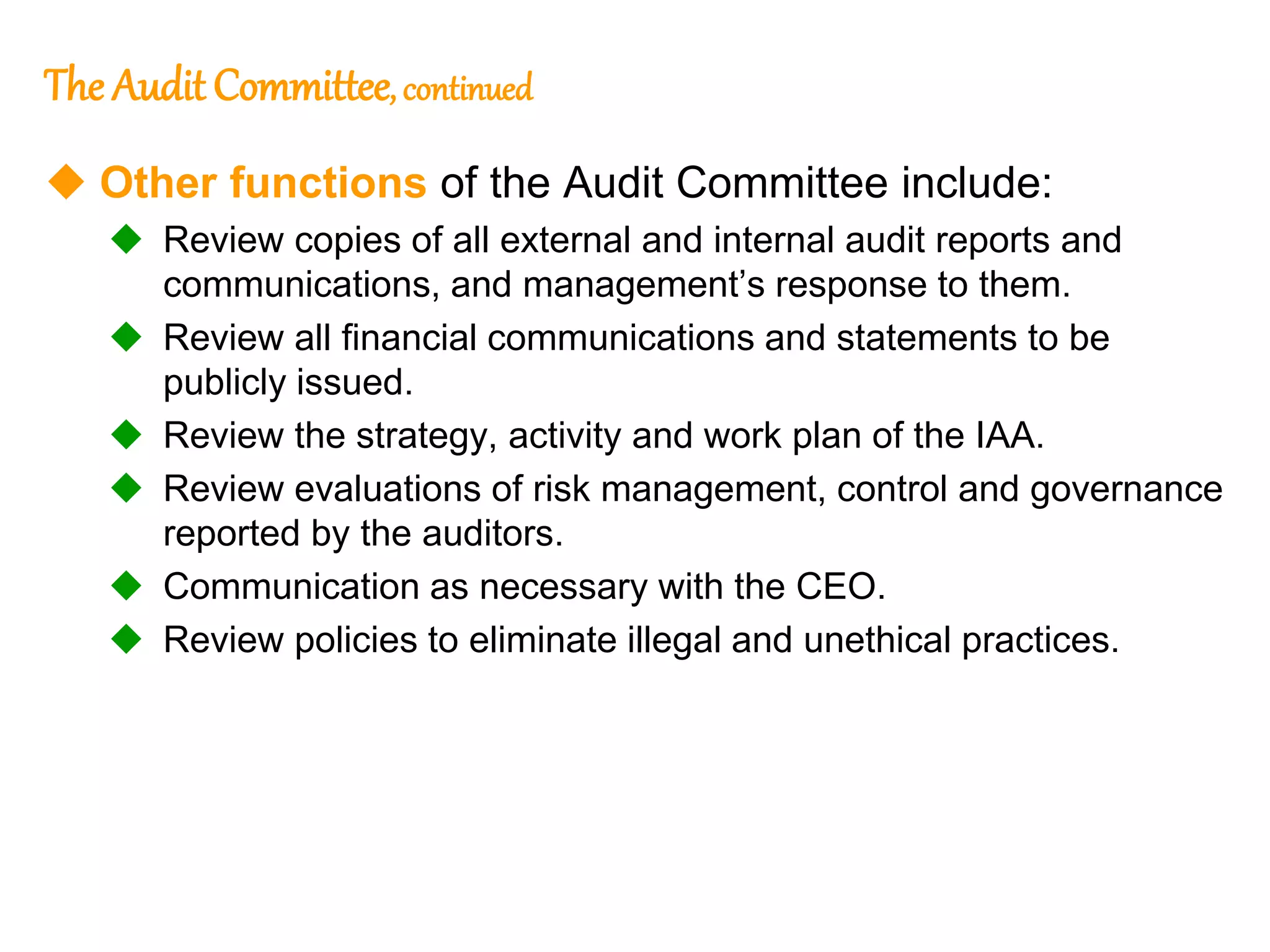 16
16
The Audit Committee, continued
 Other functions of the Audit Committee include:
 Review copies of all external and internal audit reports and
communications, and management’s response to them.
 Review all financial communications and statements to be
publicly issued.
 Review the strategy, activity and work plan of the IAA.
 Review evaluations of risk management, control and governance
reported by the auditors.
 Communication as necessary with the CEO.
 Review policies to eliminate illegal and unethical practices.
 