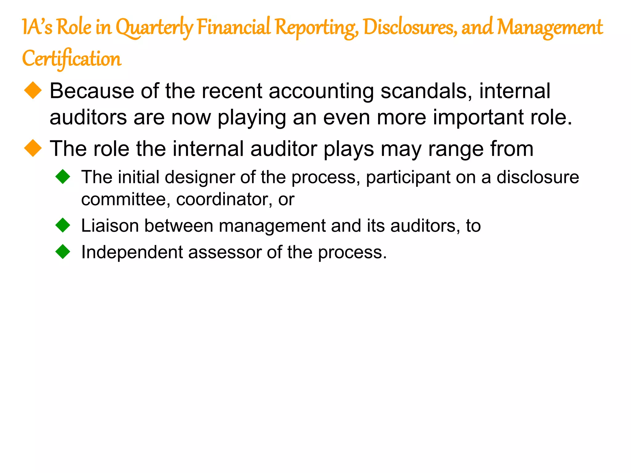 160
160
IA’s Role in QuarterlyFinancial Reporting, Disclosures, and Management
Certification
 Because of the recent accounting scandals, internal
auditors are now playing an even more important role.
 The role the internal auditor plays may range from
 The initial designer of the process, participant on a disclosure
committee, coordinator, or
 Liaison between management and its auditors, to
 Independent assessor of the process.
 