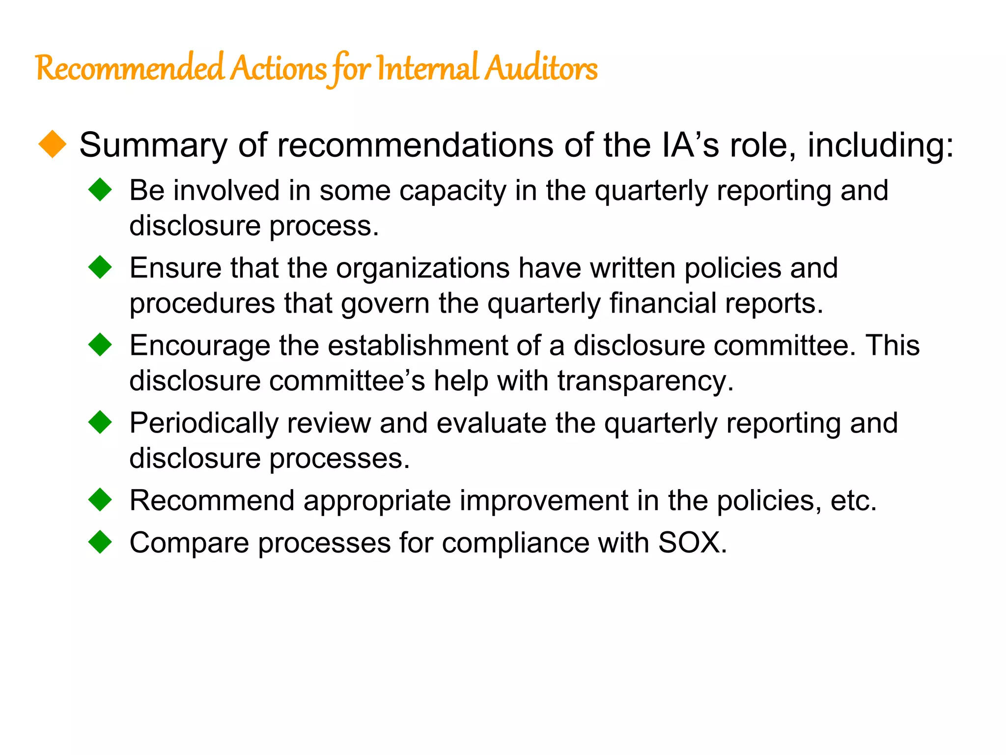 161
161
Recommended Actionsfor Internal Auditors
 Summary of recommendations of the IA’s role, including:
 Be involved in some capacity in the quarterly reporting and
disclosure process.
 Ensure that the organizations have written policies and
procedures that govern the quarterly financial reports.
 Encourage the establishment of a disclosure committee. This
disclosure committee’s help with transparency.
 Periodically review and evaluate the quarterly reporting and
disclosure processes.
 Recommend appropriate improvement in the policies, etc.
 Compare processes for compliance with SOX.
 
