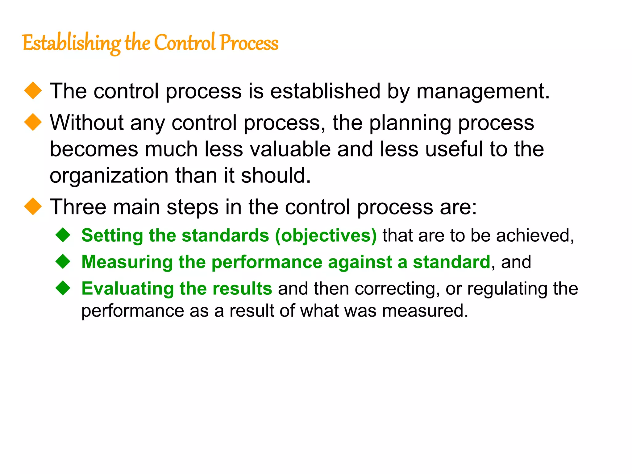 163
163
Establishingthe Control Process
 The control process is established by management.
 Without any control process, the planning process
becomes much less valuable and less useful to the
organization than it should.
 Three main steps in the control process are:
 Setting the standards (objectives) that are to be achieved,
 Measuring the performance against a standard, and
 Evaluating the results and then correcting, or regulating the
performance as a result of what was measured.
 