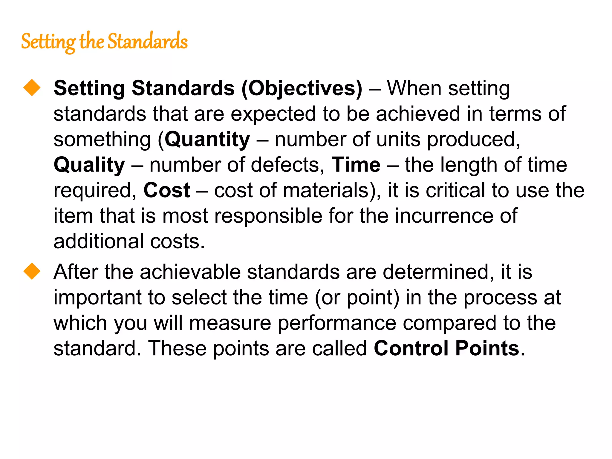 164
164
Setting the Standards
 Setting Standards (Objectives) – When setting
standards that are expected to be achieved in terms of
something (Quantity – number of units produced,
Quality – number of defects, Time – the length of time
required, Cost – cost of materials), it is critical to use the
item that is most responsible for the incurrence of
additional costs.
 After the achievable standards are determined, it is
important to select the time (or point) in the process at
which you will measure performance compared to the
standard. These points are called Control Points.
 