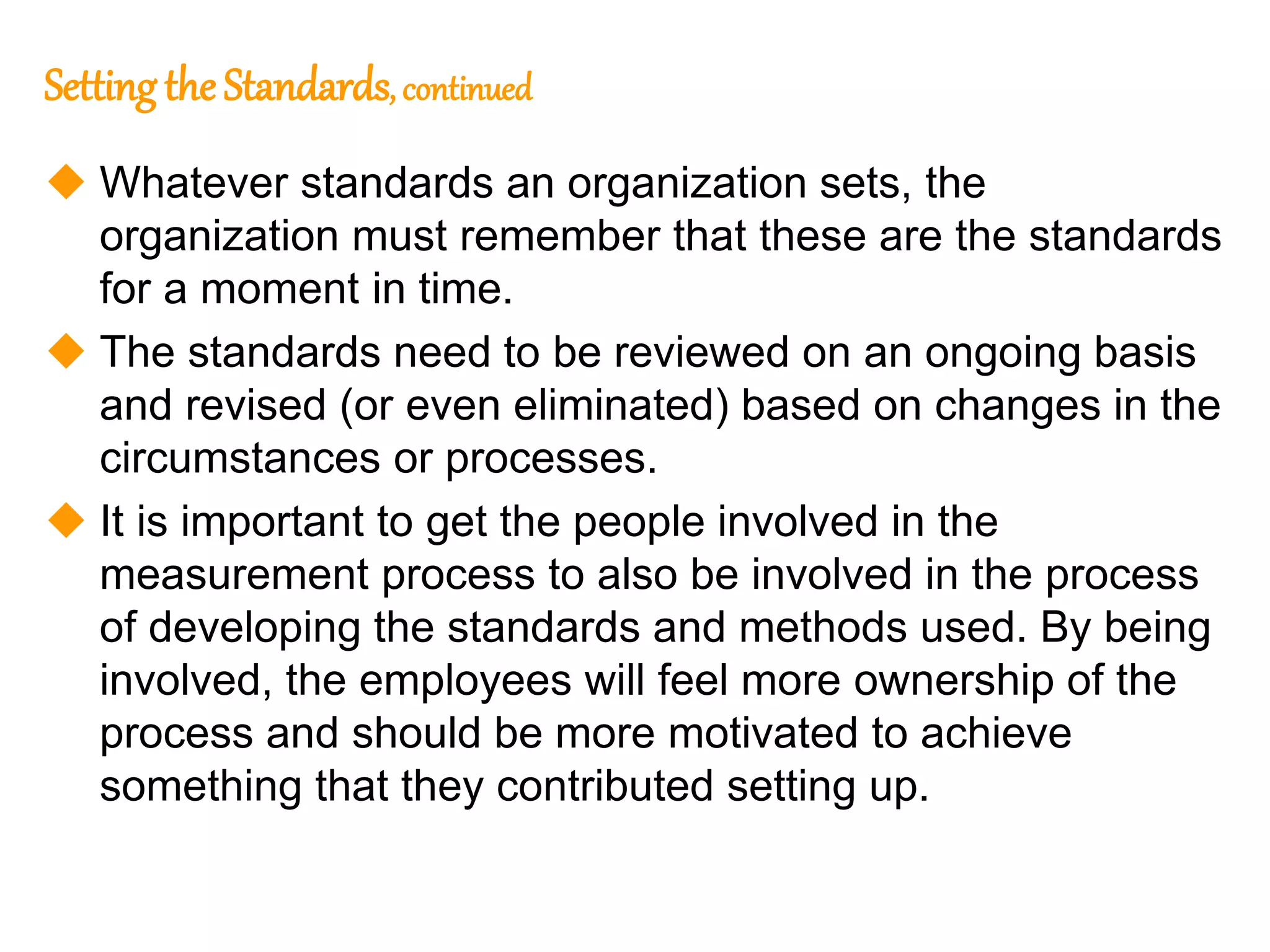 165
165
Setting the Standards, continued
 Whatever standards an organization sets, the
organization must remember that these are the standards
for a moment in time.
 The standards need to be reviewed on an ongoing basis
and revised (or even eliminated) based on changes in the
circumstances or processes.
 It is important to get the people involved in the
measurement process to also be involved in the process
of developing the standards and methods used. By being
involved, the employees will feel more ownership of the
process and should be more motivated to achieve
something that they contributed setting up.
 