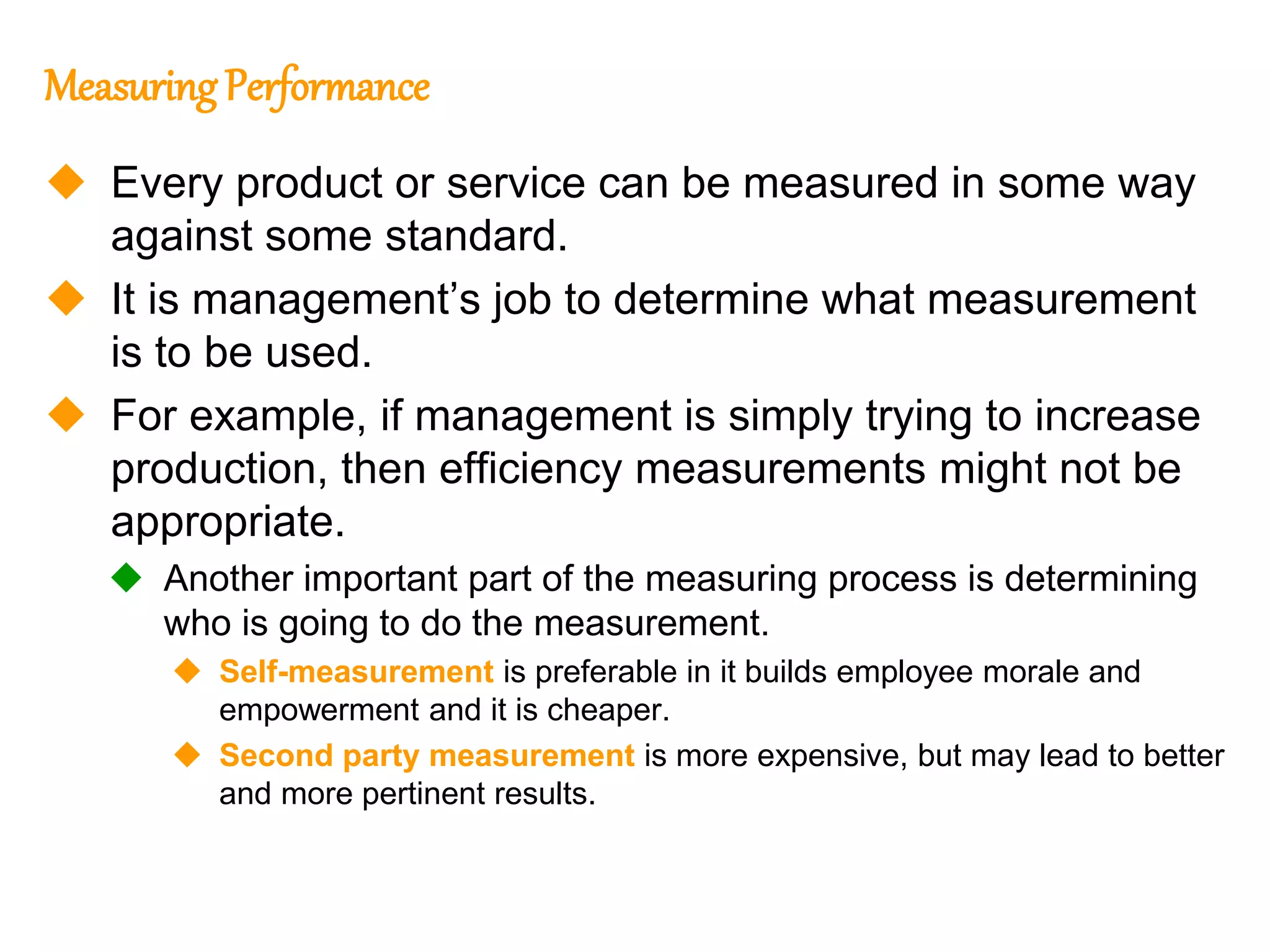 166
166
MeasuringPerformance
 Every product or service can be measured in some way
against some standard.
 It is management’s job to determine what measurement
is to be used.
 For example, if management is simply trying to increase
production, then efficiency measurements might not be
appropriate.
 Another important part of the measuring process is determining
who is going to do the measurement.
 Self-measurement is preferable in it builds employee morale and
empowerment and it is cheaper.
 Second party measurement is more expensive, but may lead to better
and more pertinent results.
 
