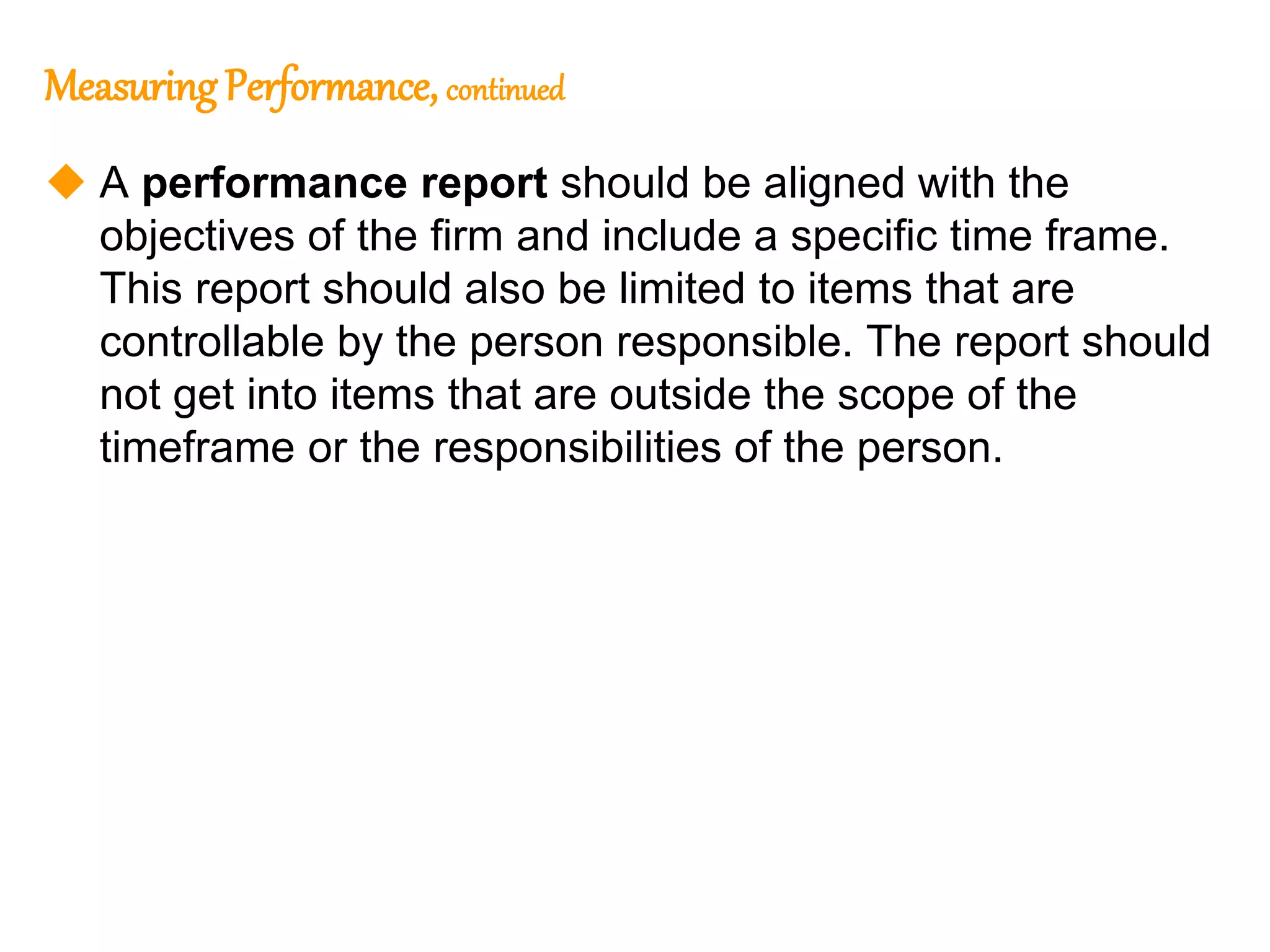 167
167
MeasuringPerformance, continued
 A performance report should be aligned with the
objectives of the firm and include a specific time frame.
This report should also be limited to items that are
controllable by the person responsible. The report should
not get into items that are outside the scope of the
timeframe or the responsibilities of the person.
 