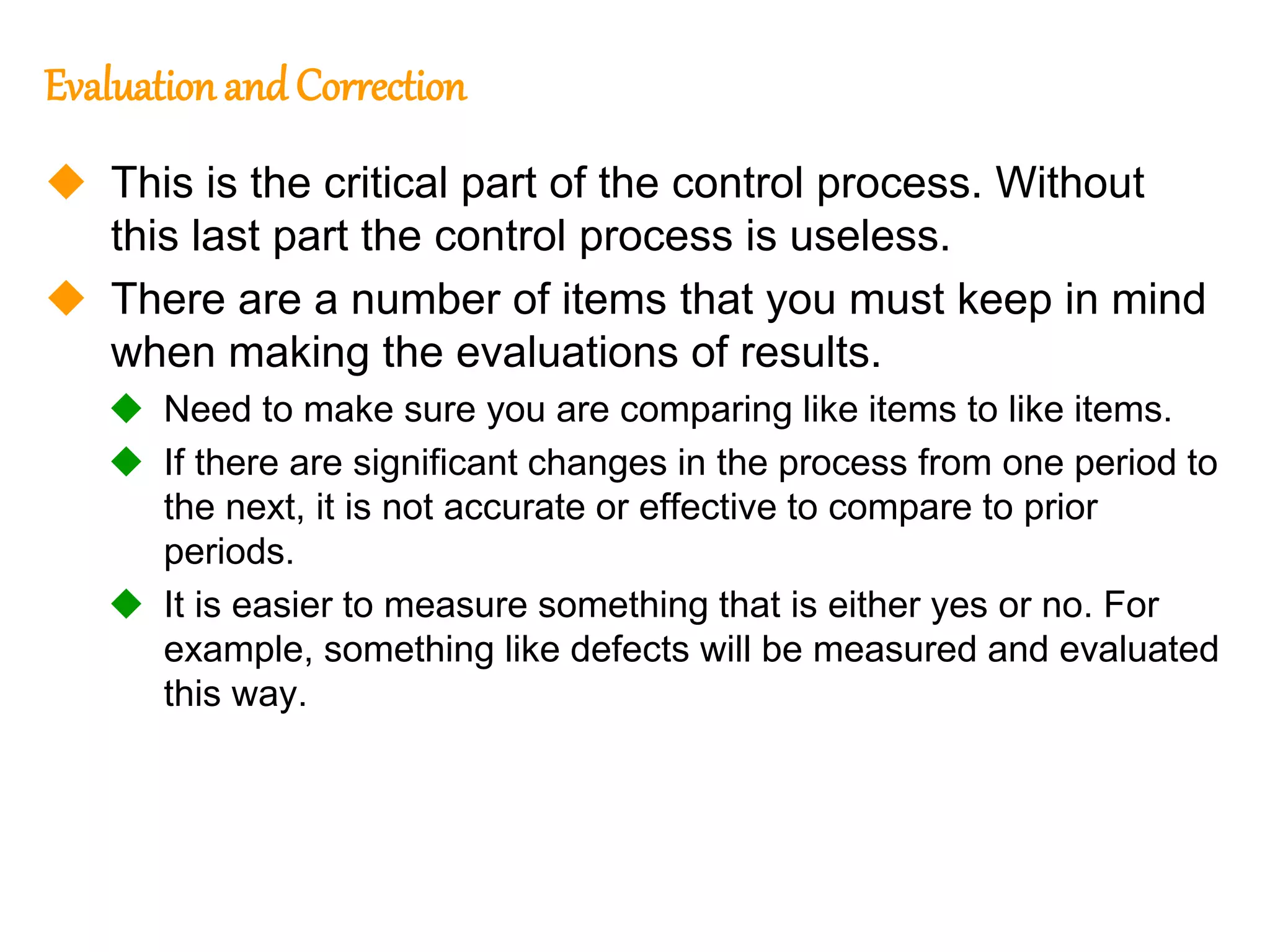 168
168
Evaluation and Correction
 This is the critical part of the control process. Without
this last part the control process is useless.
 There are a number of items that you must keep in mind
when making the evaluations of results.
 Need to make sure you are comparing like items to like items.
 If there are significant changes in the process from one period to
the next, it is not accurate or effective to compare to prior
periods.
 It is easier to measure something that is either yes or no. For
example, something like defects will be measured and evaluated
this way.
 