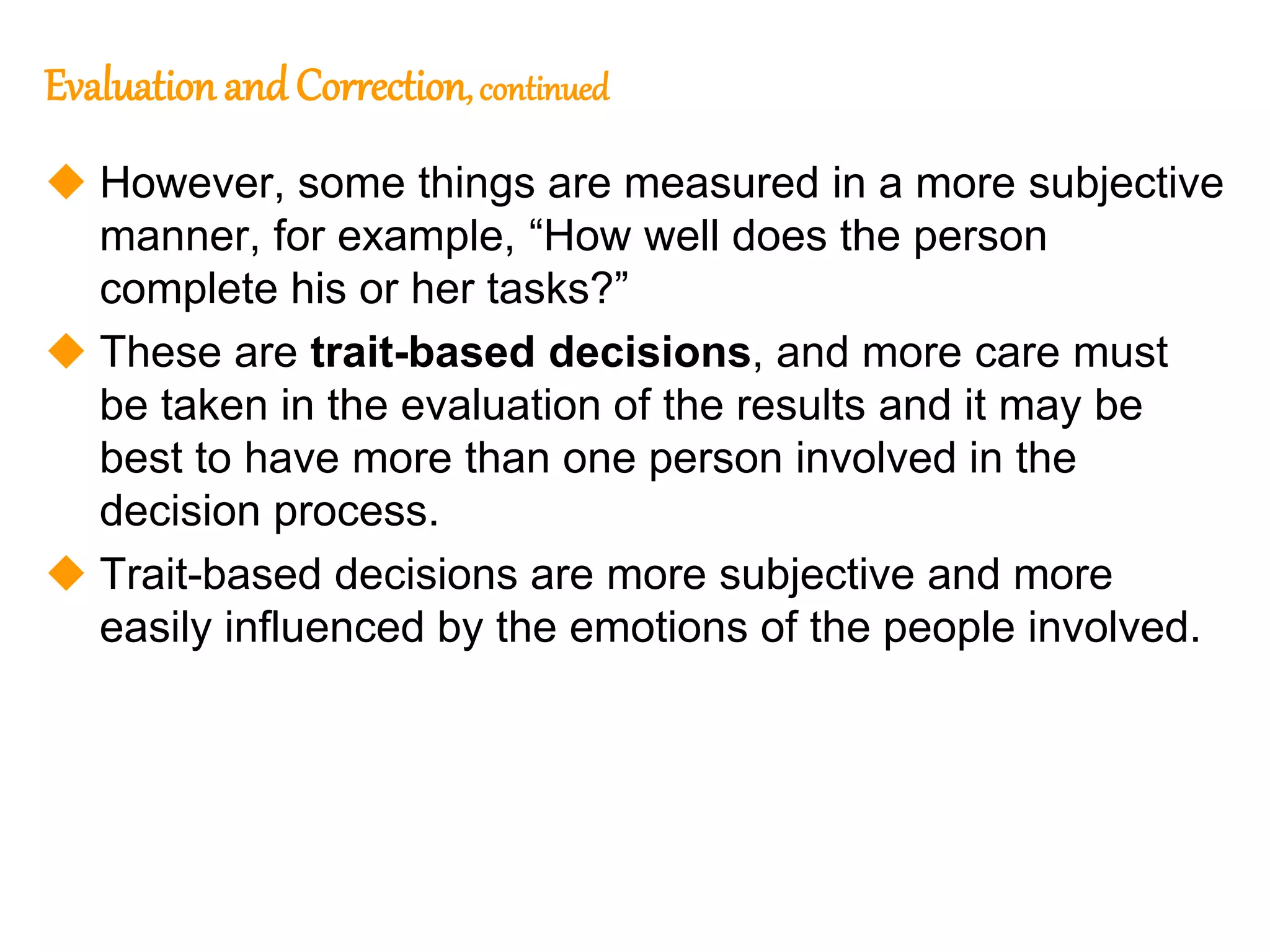 169
169
Evaluation and Correction, continued
 However, some things are measured in a more subjective
manner, for example, “How well does the person
complete his or her tasks?”
 These are trait-based decisions, and more care must
be taken in the evaluation of the results and it may be
best to have more than one person involved in the
decision process.
 Trait-based decisions are more subjective and more
easily influenced by the emotions of the people involved.
 