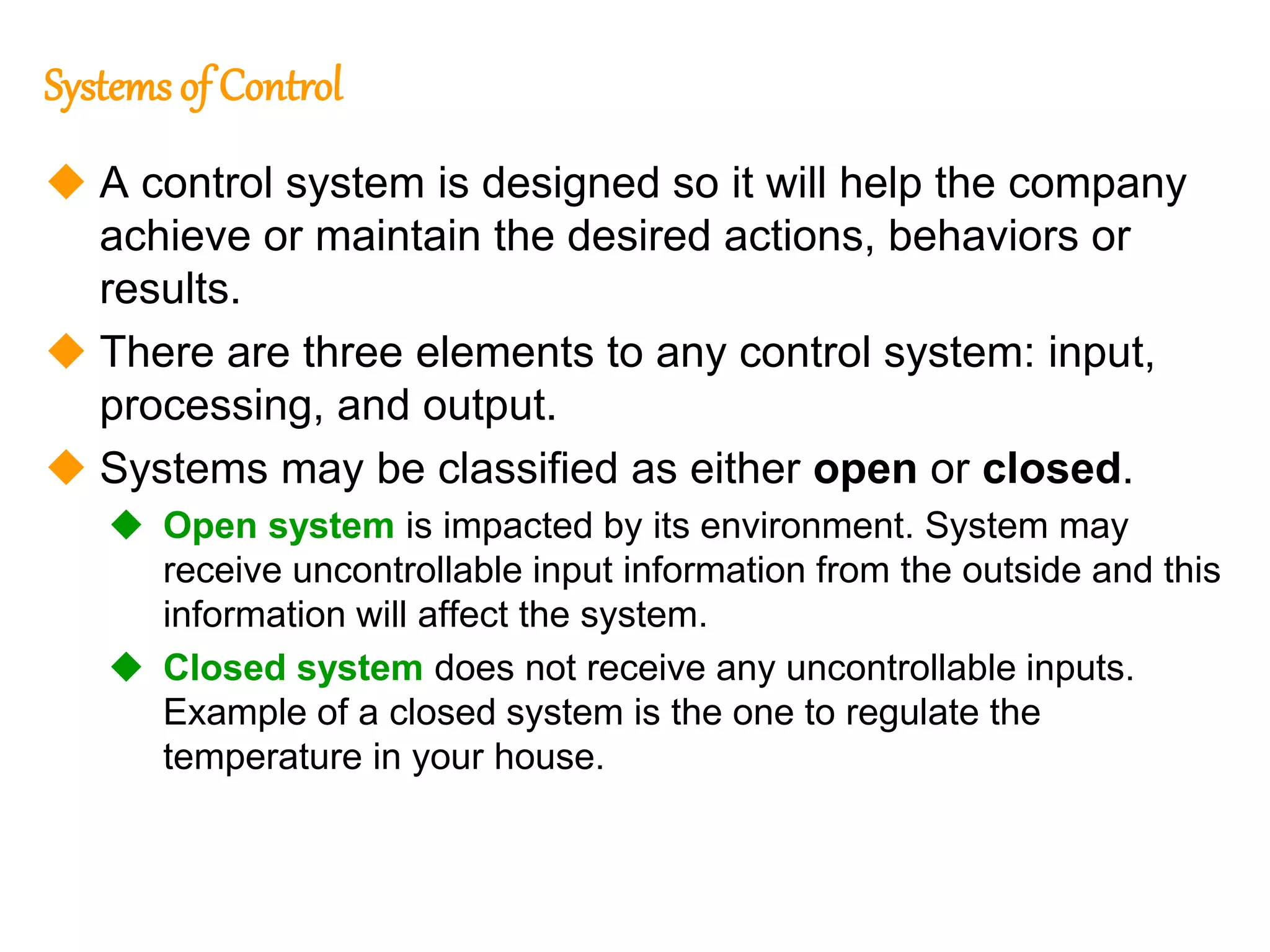 170
170
Systems of Control
 A control system is designed so it will help the company
achieve or maintain the desired actions, behaviors or
results.
 There are three elements to any control system: input,
processing, and output.
 Systems may be classified as either open or closed.
 Open system is impacted by its environment. System may
receive uncontrollable input information from the outside and this
information will affect the system.
 Closed system does not receive any uncontrollable inputs.
Example of a closed system is the one to regulate the
temperature in your house.
 
