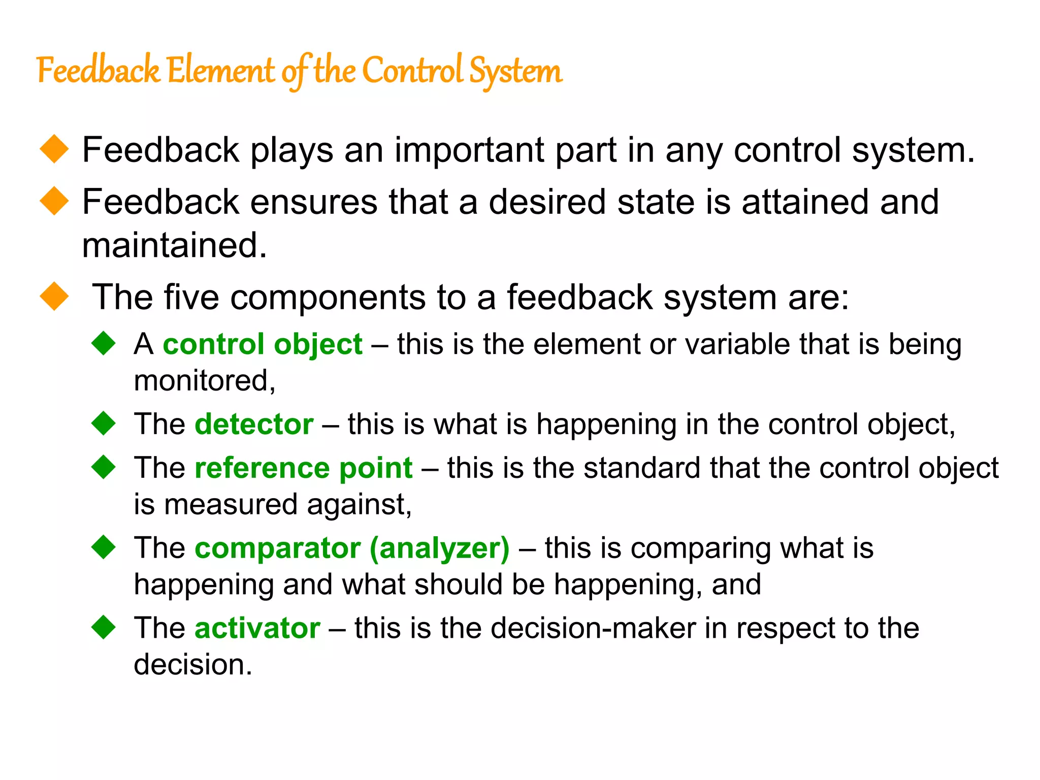 171
171
Feedback Element of the Control System
 Feedback plays an important part in any control system.
 Feedback ensures that a desired state is attained and
maintained.
 The five components to a feedback system are:
 A control object – this is the element or variable that is being
monitored,
 The detector – this is what is happening in the control object,
 The reference point – this is the standard that the control object
is measured against,
 The comparator (analyzer) – this is comparing what is
happening and what should be happening, and
 The activator – this is the decision-maker in respect to the
decision.
 