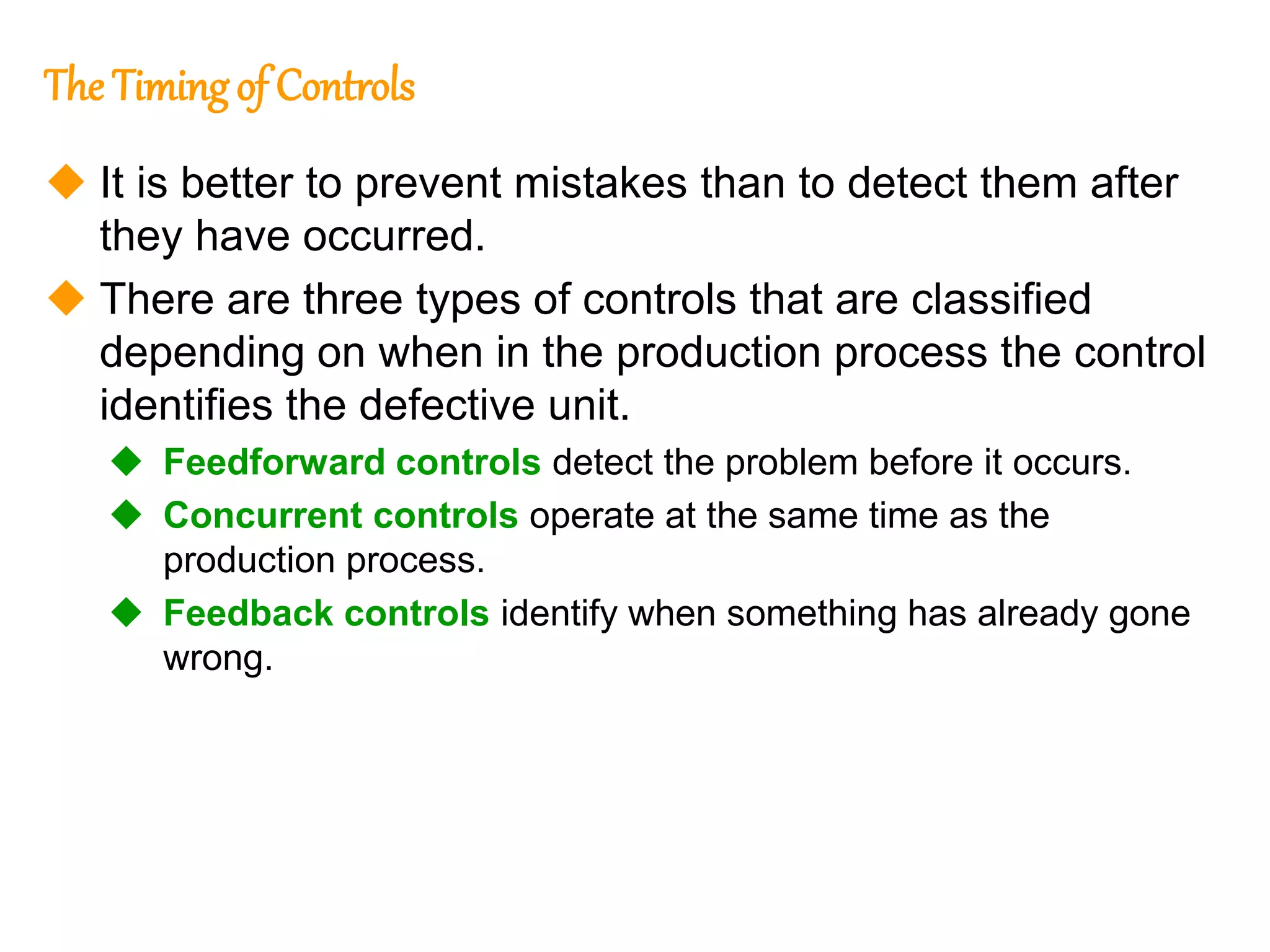 172
172
The Timingof Controls
 It is better to prevent mistakes than to detect them after
they have occurred.
 There are three types of controls that are classified
depending on when in the production process the control
identifies the defective unit.
 Feedforward controls detect the problem before it occurs.
 Concurrent controls operate at the same time as the
production process.
 Feedback controls identify when something has already gone
wrong.
 