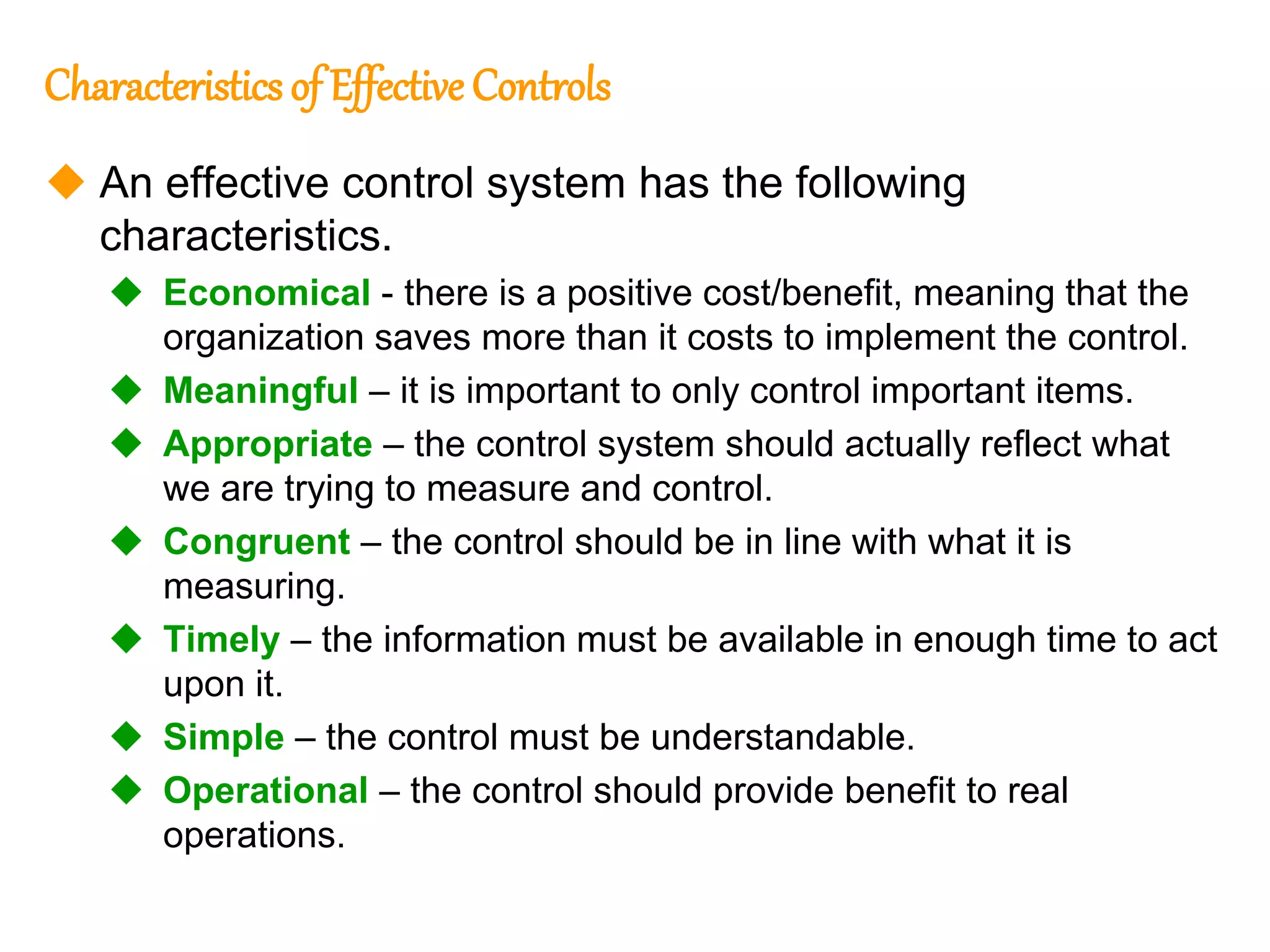 174
174
Characteristics of Effective Controls
 An effective control system has the following
characteristics.
 Economical - there is a positive cost/benefit, meaning that the
organization saves more than it costs to implement the control.
 Meaningful – it is important to only control important items.
 Appropriate – the control system should actually reflect what
we are trying to measure and control.
 Congruent – the control should be in line with what it is
measuring.
 Timely – the information must be available in enough time to act
upon it.
 Simple – the control must be understandable.
 Operational – the control should provide benefit to real
operations.
 