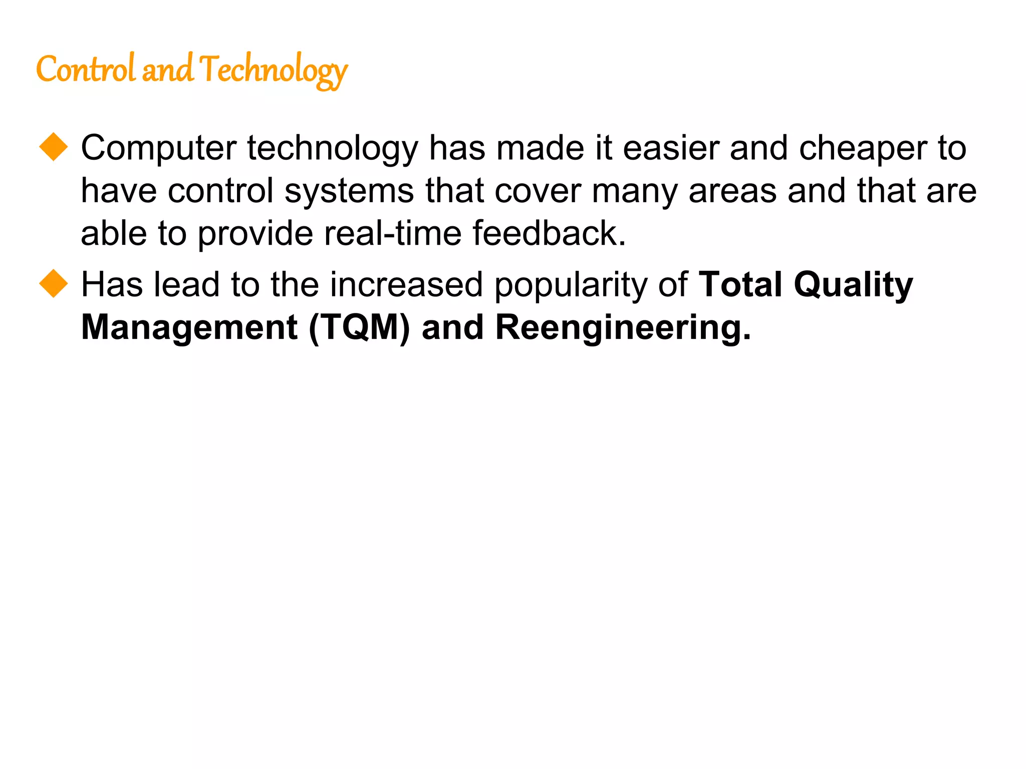 176
176
Control andTechnology
 Computer technology has made it easier and cheaper to
have control systems that cover many areas and that are
able to provide real-time feedback.
 Has lead to the increased popularity of Total Quality
Management (TQM) and Reengineering.
 