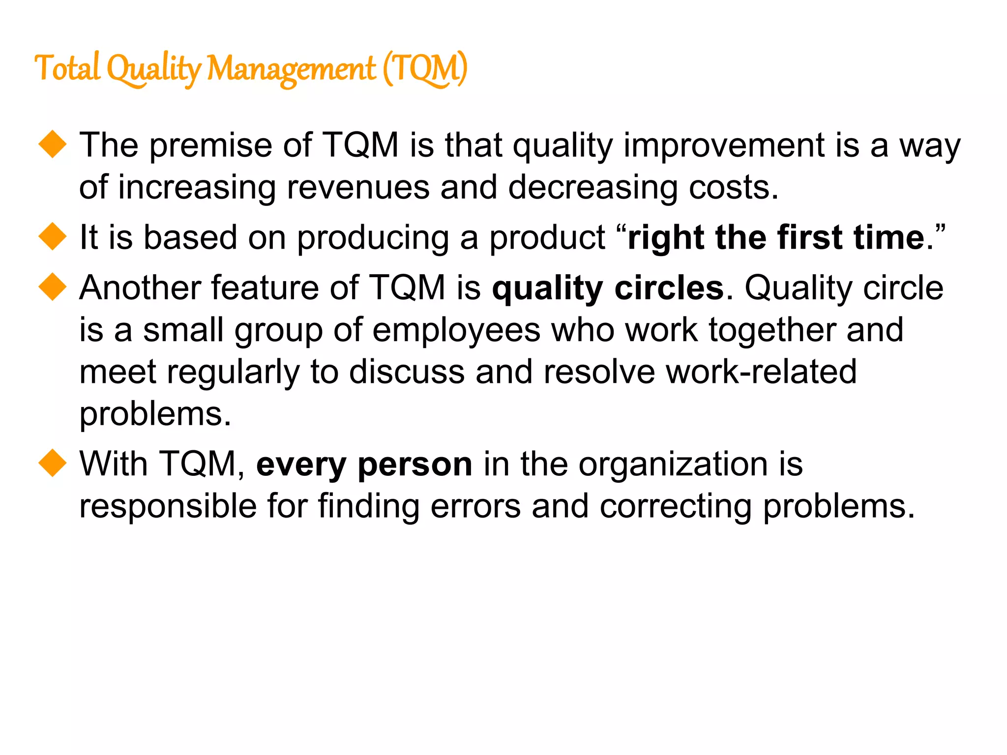 177
177
Total Quality Management (TQM)
 The premise of TQM is that quality improvement is a way
of increasing revenues and decreasing costs.
 It is based on producing a product “right the first time.”
 Another feature of TQM is quality circles. Quality circle
is a small group of employees who work together and
meet regularly to discuss and resolve work-related
problems.
 With TQM, every person in the organization is
responsible for finding errors and correcting problems.
 
