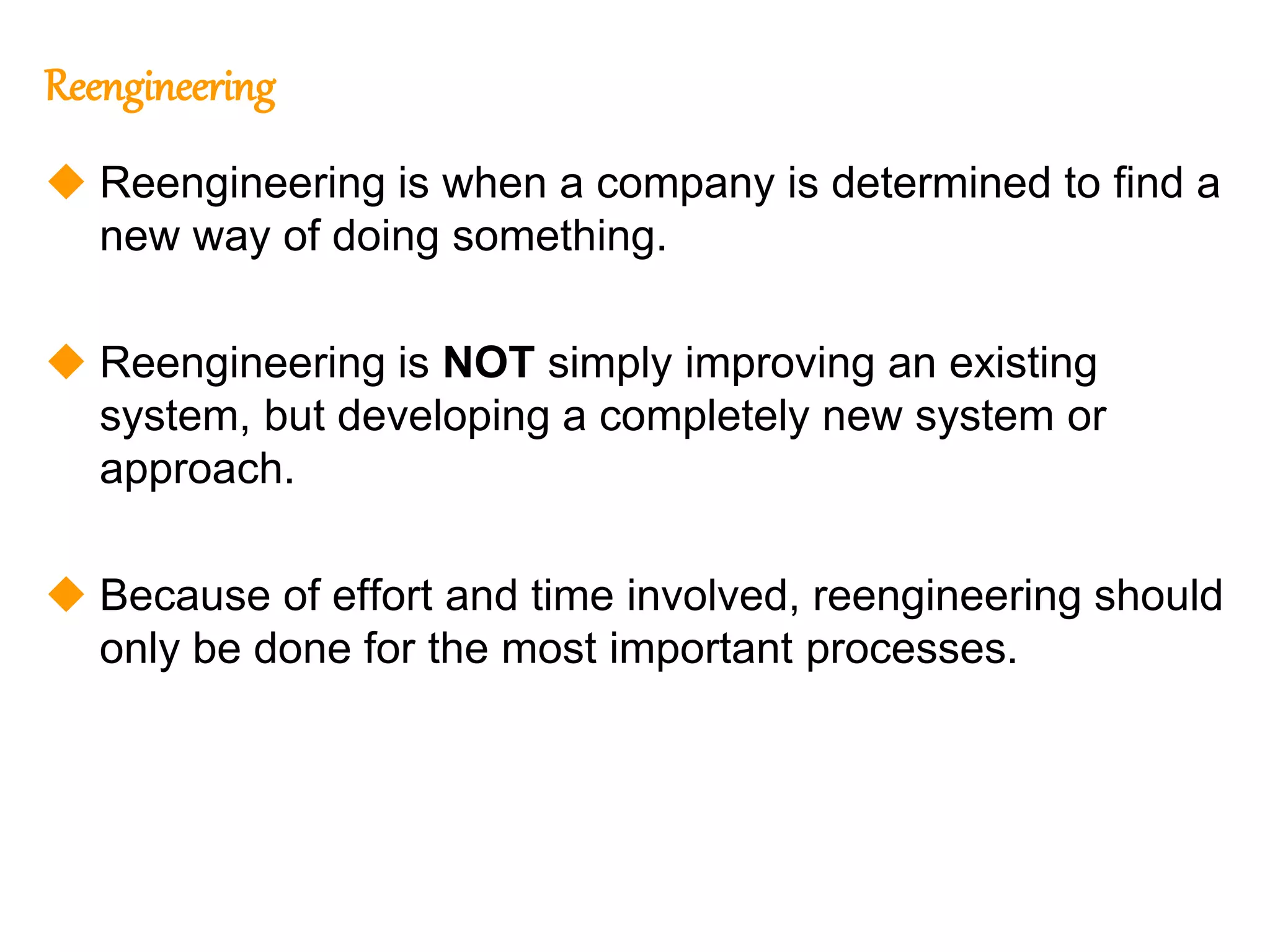 178
178
Reengineering
 Reengineering is when a company is determined to find a
new way of doing something.
 Reengineering is NOT simply improving an existing
system, but developing a completely new system or
approach.
 Because of effort and time involved, reengineering should
only be done for the most important processes.
 