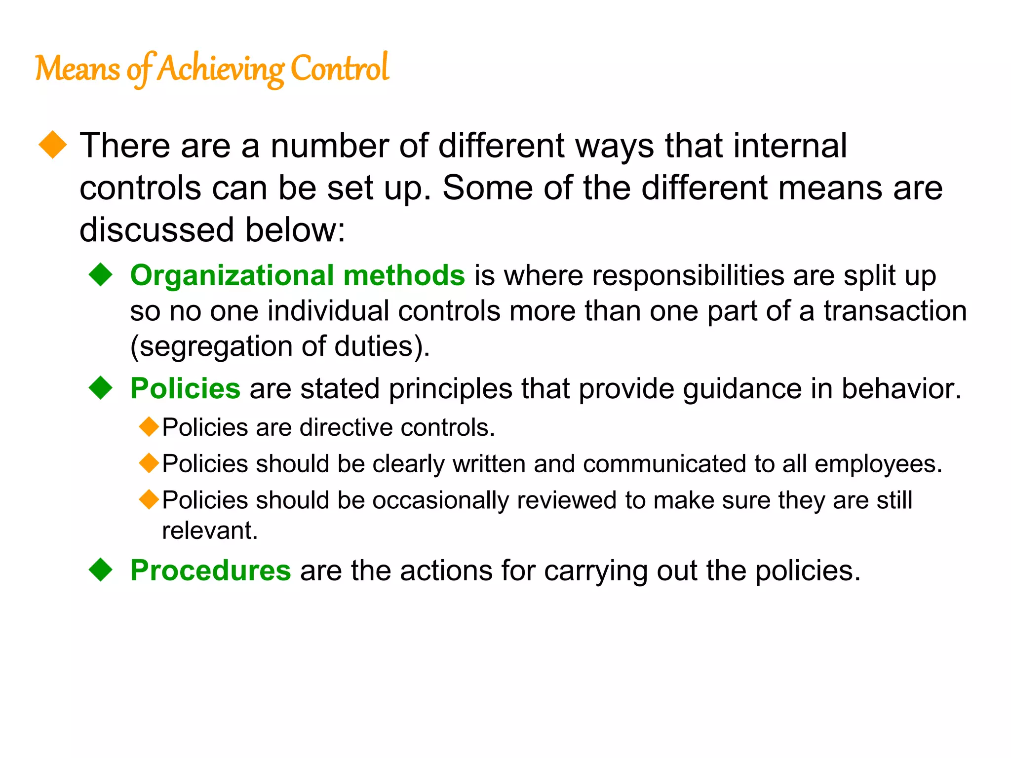 181
181
Means of Achieving Control
 There are a number of different ways that internal
controls can be set up. Some of the different means are
discussed below:
 Organizational methods is where responsibilities are split up
so no one individual controls more than one part of a transaction
(segregation of duties).
 Policies are stated principles that provide guidance in behavior.
Policies are directive controls.
Policies should be clearly written and communicated to all employees.
Policies should be occasionally reviewed to make sure they are still
relevant.
 Procedures are the actions for carrying out the policies.
 