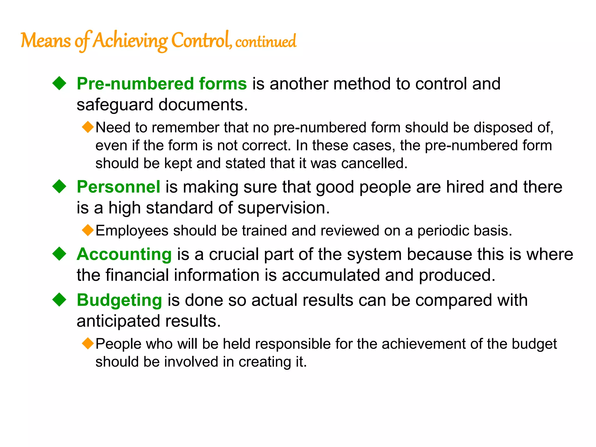 182
182
Means of Achieving Control, continued
 Pre-numbered forms is another method to control and
safeguard documents.
Need to remember that no pre-numbered form should be disposed of,
even if the form is not correct. In these cases, the pre-numbered form
should be kept and stated that it was cancelled.
 Personnel is making sure that good people are hired and there
is a high standard of supervision.
Employees should be trained and reviewed on a periodic basis.
 Accounting is a crucial part of the system because this is where
the financial information is accumulated and produced.
 Budgeting is done so actual results can be compared with
anticipated results.
People who will be held responsible for the achievement of the budget
should be involved in creating it.
 