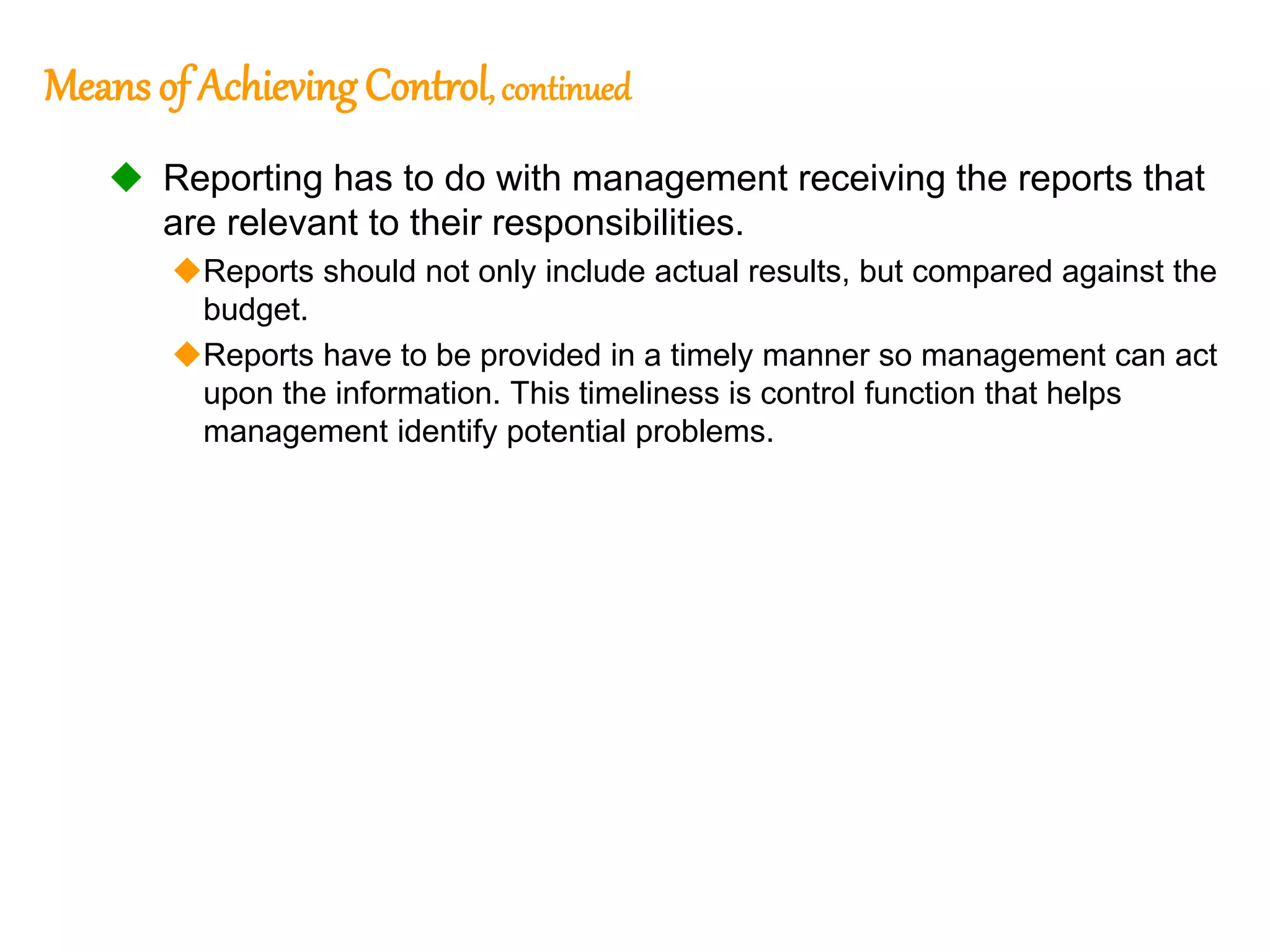 183
183
Means of Achieving Control, continued
 Reporting has to do with management receiving the reports that
are relevant to their responsibilities.
Reports should not only include actual results, but compared against the
budget.
Reports have to be provided in a timely manner so management can act
upon the information. This timeliness is control function that helps
management identify potential problems.
 