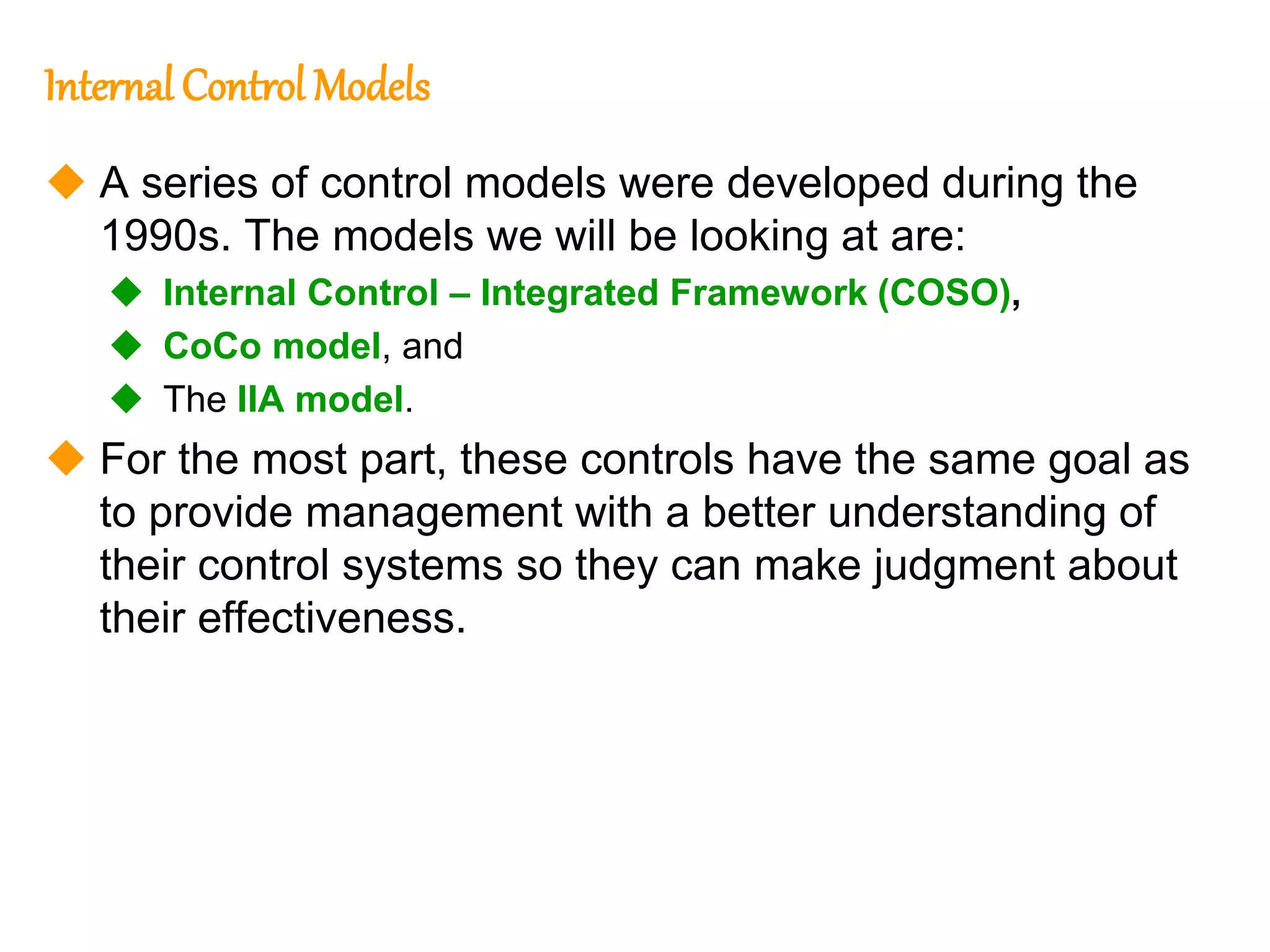 186
186
Internal Control Models
 A series of control models were developed during the
1990s. The models we will be looking at are:
 Internal Control – Integrated Framework (COSO),
 CoCo model, and
 The IIA model.
 For the most part, these controls have the same goal as
to provide management with a better understanding of
their control systems so they can make judgment about
their effectiveness.
 