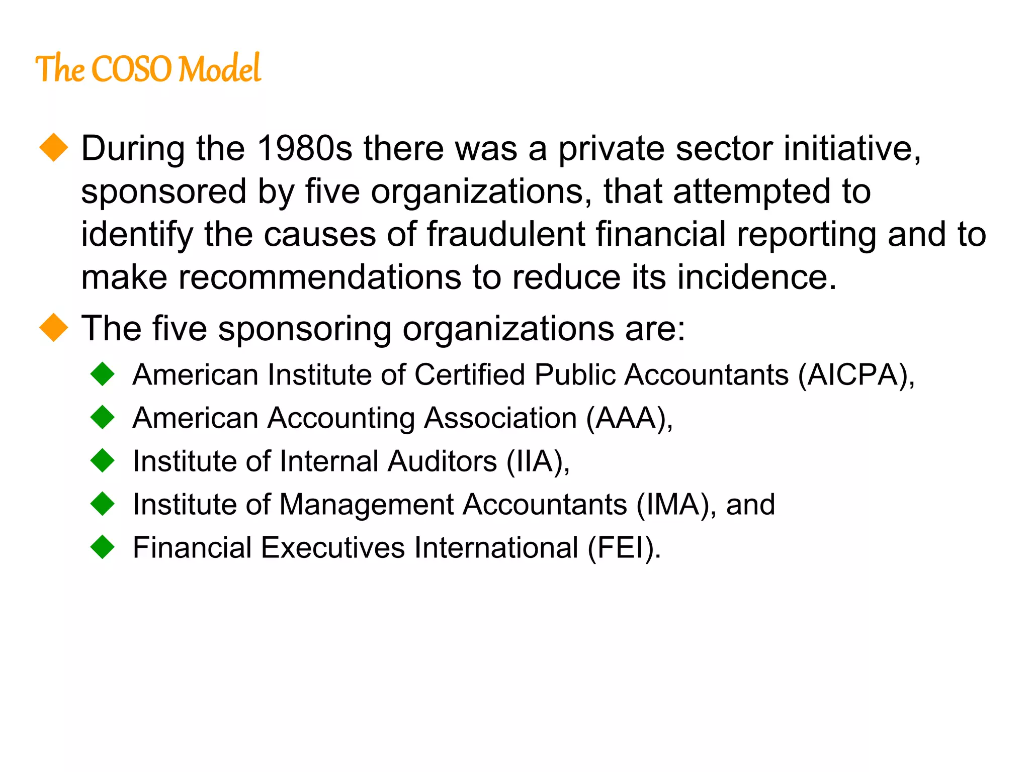187
187
The COSOModel
 During the 1980s there was a private sector initiative,
sponsored by five organizations, that attempted to
identify the causes of fraudulent financial reporting and to
make recommendations to reduce its incidence.
 The five sponsoring organizations are:
 American Institute of Certified Public Accountants (AICPA),
 American Accounting Association (AAA),
 Institute of Internal Auditors (IIA),
 Institute of Management Accountants (IMA), and
 Financial Executives International (FEI).
 