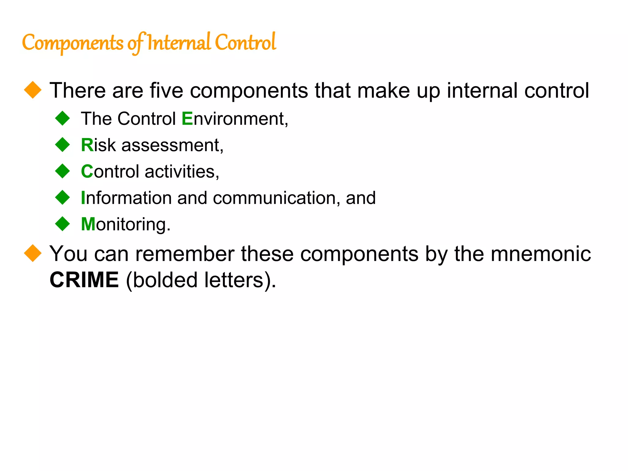 188
188
Componentsof Internal Control
 There are five components that make up internal control
 The Control Environment,
 Risk assessment,
 Control activities,
 Information and communication, and
 Monitoring.
 You can remember these components by the mnemonic
CRIME (bolded letters).
 