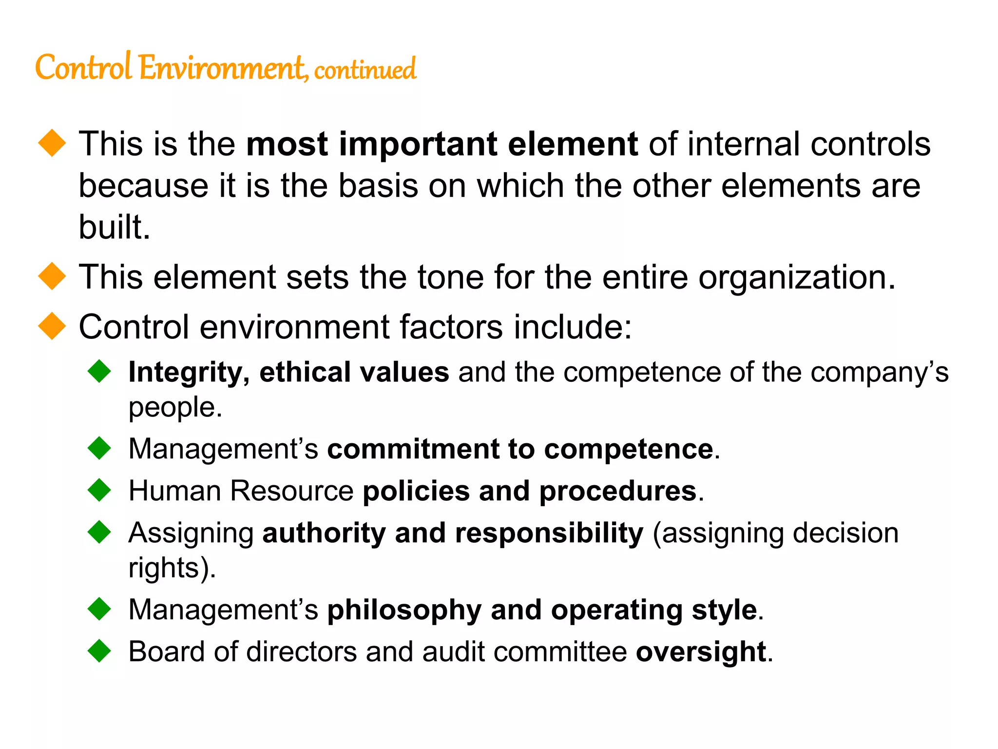 189
Control Environment, continued
 This is the most important element of internal controls
because it is the basis on which the other elements are
built.
 This element sets the tone for the entire organization.
 Control environment factors include:
 Integrity, ethical values and the competence of the company’s
people.
 Management’s commitment to competence.
 Human Resource policies and procedures.
 Assigning authority and responsibility (assigning decision
rights).
 Management’s philosophy and operating style.
 Board of directors and audit committee oversight.
 